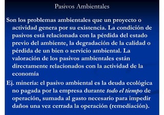 Pasivos Ambientales
Son los problemas ambientales que un proyecto o
  actividad genera por su existencia. La condición de
  pasivos está relacionada con la pérdida del estado
  previo del ambiente, la degradación de la calidad o
  pérdida de un bien o servicio ambiental. La
  valoración de los pasivos ambientales están
  directamente relacionados con la actividad de la
  economía
Ej. minería: el pasivo ambiental es la deuda ecológica
  no pagada por la empresa durante todo el tiempo de
  operación, sumada al gasto necesario para impedir
  daños una vez cerrada la operación (remediación).
 