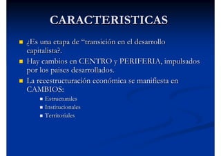 CARACTERISTICAS
¿Es una etapa de “transición en el desarrollo
capitalista?.
Hay cambios en CENTRO y PERIFERIA, impulsados
por los paises desarrollados.
La reeestructuración económica se manifiesta en
CAMBIOS:
    Estructurales
    Institucionales
    Territoriales
 