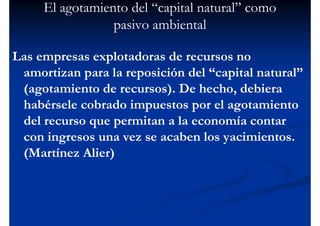El agotamiento del “capital natural” como
                 pasivo ambiental

Las empresas explotadoras de recursos no
 amortizan para la reposición del “capital natural”
 (agotamiento de recursos). De hecho, debiera
 habérsele cobrado impuestos por el agotamiento
 del recurso que permitan a la economía contar
 con ingresos una vez se acaben los yacimientos.
 (Martínez Alier)
 