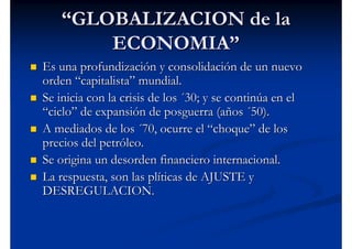 “GLOBALIZACION de la
       ECONOMIA”
Es una profundización y consolidación de un nuevo
orden “capitalista” mundial.
Se inicia con la crisis de los ´30; y se continúa en el
“ciclo” de expansión de posguerra (años ´50).
A mediados de los ´70, ocurre el “choque” de los
precios del petróleo.
Se origina un desorden financiero internacional.
La respuesta, son las plíticas de AJUSTE y
DESREGULACION.
 