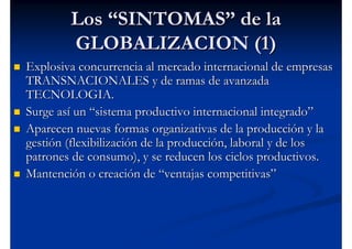 Los “SINTOMAS” de la
        GLOBALIZACION (1)
Explosiva concurrencia al mercado internacional de empresas
TRANSNACIONALES y de ramas de avanzada
TECNOLOGIA.
Surge así un “sistema productivo internacional integrado”
Aparecen nuevas formas organizativas de la producción y la
gestión (flexibilización de la producción, laboral y de los
patrones de consumo), y se reducen los ciclos productivos.
Mantención o creación de “ventajas competitivas”
 