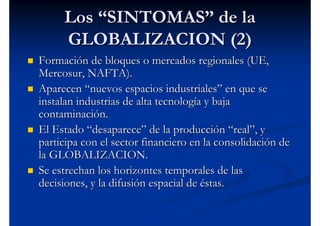 Los “SINTOMAS” de la
     GLOBALIZACION (2)
Formación de bloques o mercados regionales (UE,
Mercosur, NAFTA).
Aparecen “nuevos espacios industriales” en que se
instalan industrias de alta tecnología y baja
contaminación.
El Estado “desaparece” de la producción “real”, y
participa con el sector financiero en la consolidación de
la GLOBALIZACION.
Se estrechan los horizontes temporales de las
decisiones, y la difusión espacial de éstas.
 