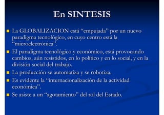 En SINTESIS
La GLOBALIZACION está “empujada” por un nuevo
paradigma tecnológico, en cuyo centro está la
“microelectrónica”.
El paradigma tecnológico y económico, está provocando
cambios, aún resistidos, en lo político y en lo social, y en la
división social del trabajo.
La producción se automatiza y se robotiza.
Es evidente la “internacionalización de la actividad
económica”.
Se asiste a un “agotamiento” del rol del Estado.
 