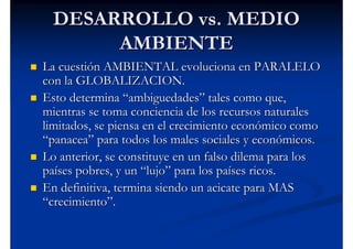 DESARROLLO vs. MEDIO
       AMBIENTE
La cuestión AMBIENTAL evoluciona en PARALELO
con la GLOBALIZACION.
Esto determina “ambiguedades” tales como que,
mientras se toma conciencia de los recursos naturales
limitados, se piensa en el crecimiento económico como
“panacea” para todos los males sociales y económicos.
Lo anterior, se constituye en un falso dilema para los
países pobres, y un “lujo” para los países ricos.
En definitiva, termina siendo un acicate para MAS
“crecimiento”.
 