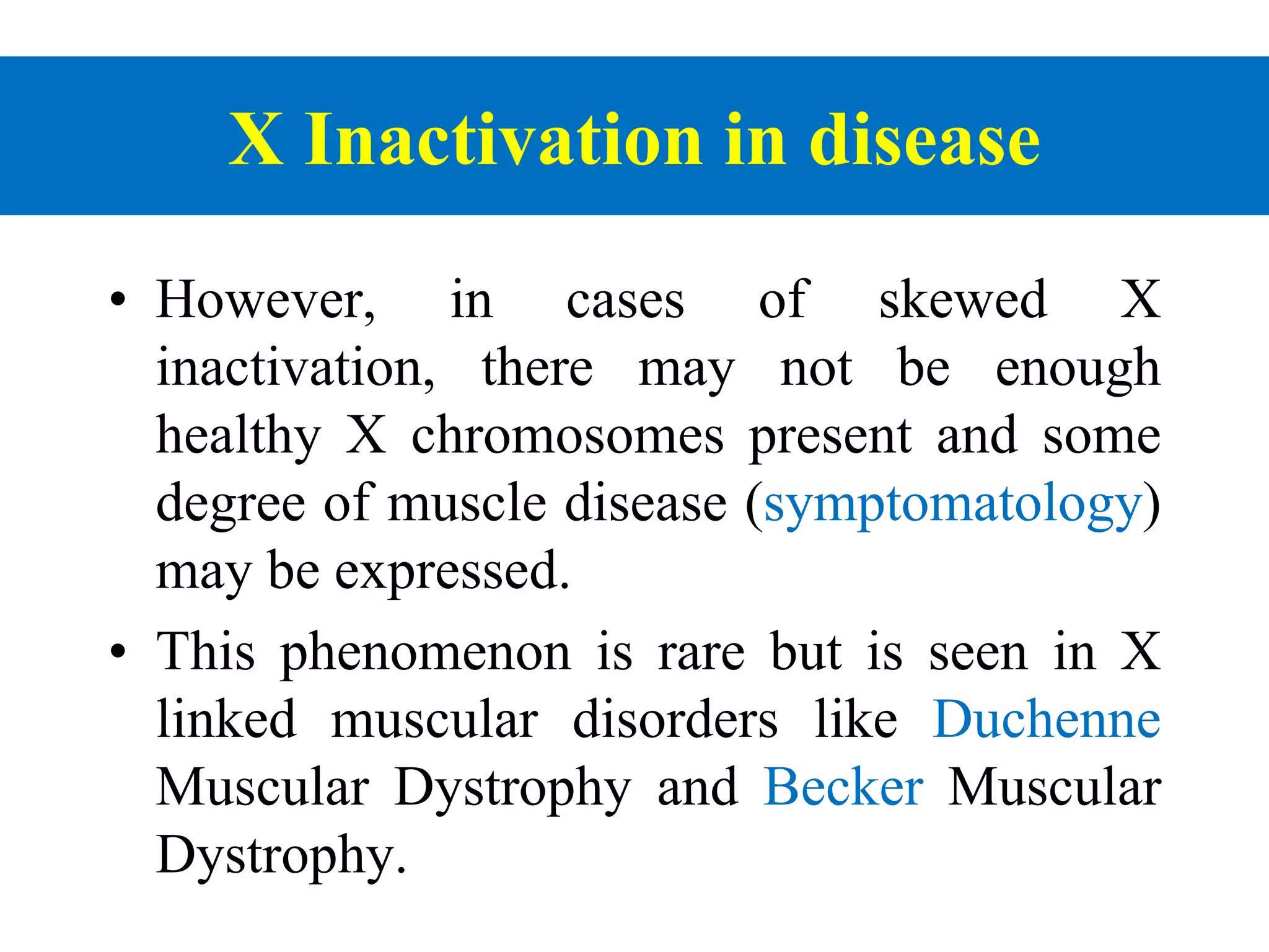 X Inactivation in disease
• However, in cases of skewed X
inactivation, there may not be enough
healthy X chromosomes present and some
degree of muscle disease (symptomatology)
may be expressed.
• This phenomenon is rare but is seen in X
linked muscular disorders like Duchenne
Muscular Dystrophy and Becker Muscular
Dystrophy.
 