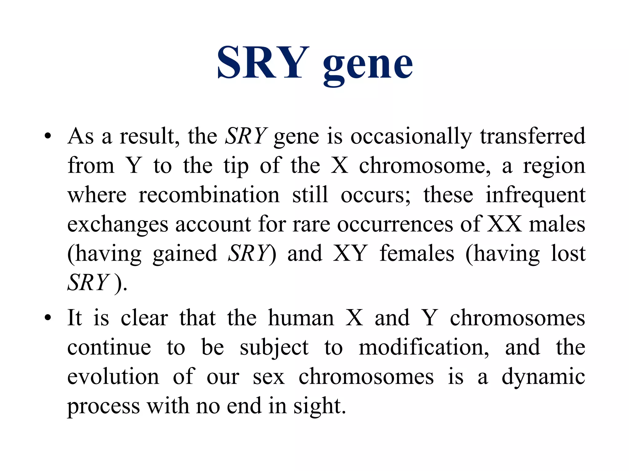 SRY gene
• As a result, the SRY gene is occasionally transferred
from Y to the tip of the X chromosome, a region
where recombination still occurs; these infrequent
exchanges account for rare occurrences of XX males
(having gained SRY) and XY females (having lost
SRY ).
• It is clear that the human X and Y chromosomes
continue to be subject to modification, and the
evolution of our sex chromosomes is a dynamic
process with no end in sight.
 