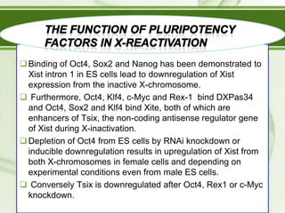  Binding of Oct4, Sox2 and Nanog has been demonstrated to
Xist intron 1 in ES cells lead to downregulation of Xist
expression from the inactive X-chromosome.
 Furthermore, Oct4, Klf4, c-Myc and Rex-1 bind DXPas34
and Oct4, Sox2 and Klf4 bind Xite, both of which are
enhancers of Tsix, the non-coding antisense regulator gene
of Xist during X-inactivation.
 Depletion of Oct4 from ES cells by RNAi knockdown or
inducible downregulation results in upregulation of Xist from
both X-chromosomes in female cells and depending on
experimental conditions even from male ES cells.
 Conversely Tsix is downregulated after Oct4, Rex1 or c-Myc
knockdown.

 