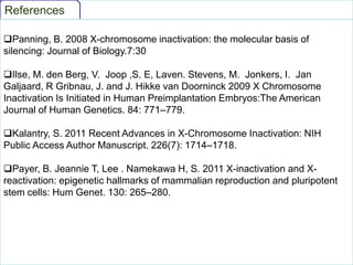 References
Panning, B. 2008 X-chromosome inactivation: the molecular basis of
silencing: Journal of Biology.7:30
Ilse, M. den Berg, V. Joop ,S. E, Laven. Stevens, M. Jonkers, I. Jan
Galjaard, R Gribnau, J. and J. Hikke van Doorninck 2009 X Chromosome
Inactivation Is Initiated in Human Preimplantation Embryos:The American
Journal of Human Genetics. 84: 771–779.
Kalantry, S. 2011 Recent Advances in X-Chromosome Inactivation: NIH
Public Access Author Manuscript. 226(7): 1714–1718.
Payer, B. Jeannie T, Lee . Namekawa H, S. 2011 X-inactivation and Xreactivation: epigenetic hallmarks of mammalian reproduction and pluripotent
stem cells: Hum Genet. 130: 265–280.

 
