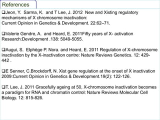 References
Jeon, Y. Sarma, K. and T Lee, J. 2012 New and Xisting regulatory
mechanisms of X chromosome inactivation:
Current Opinion in Genetics & Development. 22:62–71.
Valerie Gendre, A. and Heard, E. 2011Fifty years of X- activation
Research:Development .138: 5049-5055.
Augui, S. Elphège P. Nora. and Heard, E. 2011 Regulation of X-chromosome
inactivation by the X-inactivation centre: Nature Reviews Genetics. 12: 429442 .
E Senner, C.Brockdorff, N. Xist gene regulation at the onset of X inactivation
2009:Current Opinion in Genetics & Development.19(2): 122-126.
T. Lee, J. 2011 Gracefully ageing at 50, X-chromosome inactivation becomes
a paradigm for RNA and chromatin control: Nature Reviews Molecular Cell
Biology. 12: 815-826.

 