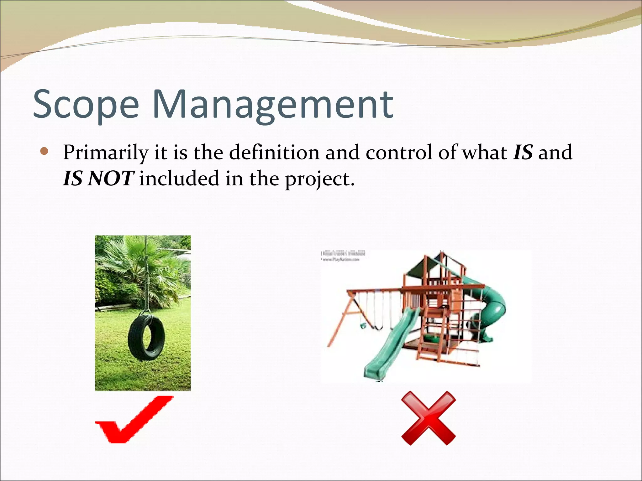 Scope Management Primarily it is the definition and control of what  IS  and  IS NOT   included in the project. 