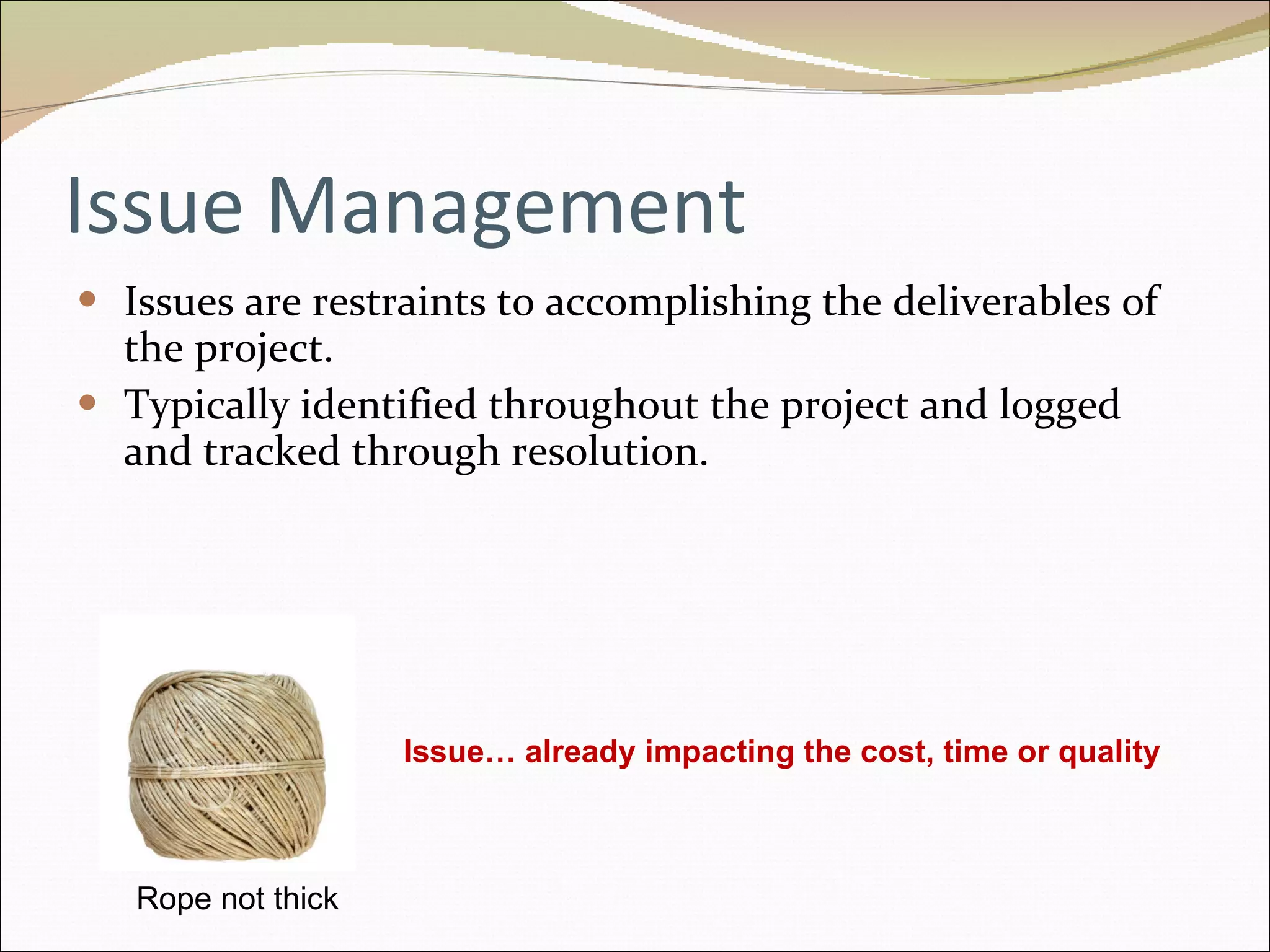 Issue Management Issues are restraints to accomplishing the deliverables of the project.  Typically identified throughout the project and logged and tracked through resolution. Rope not thick Issue… already impacting the cost, time or quality 
