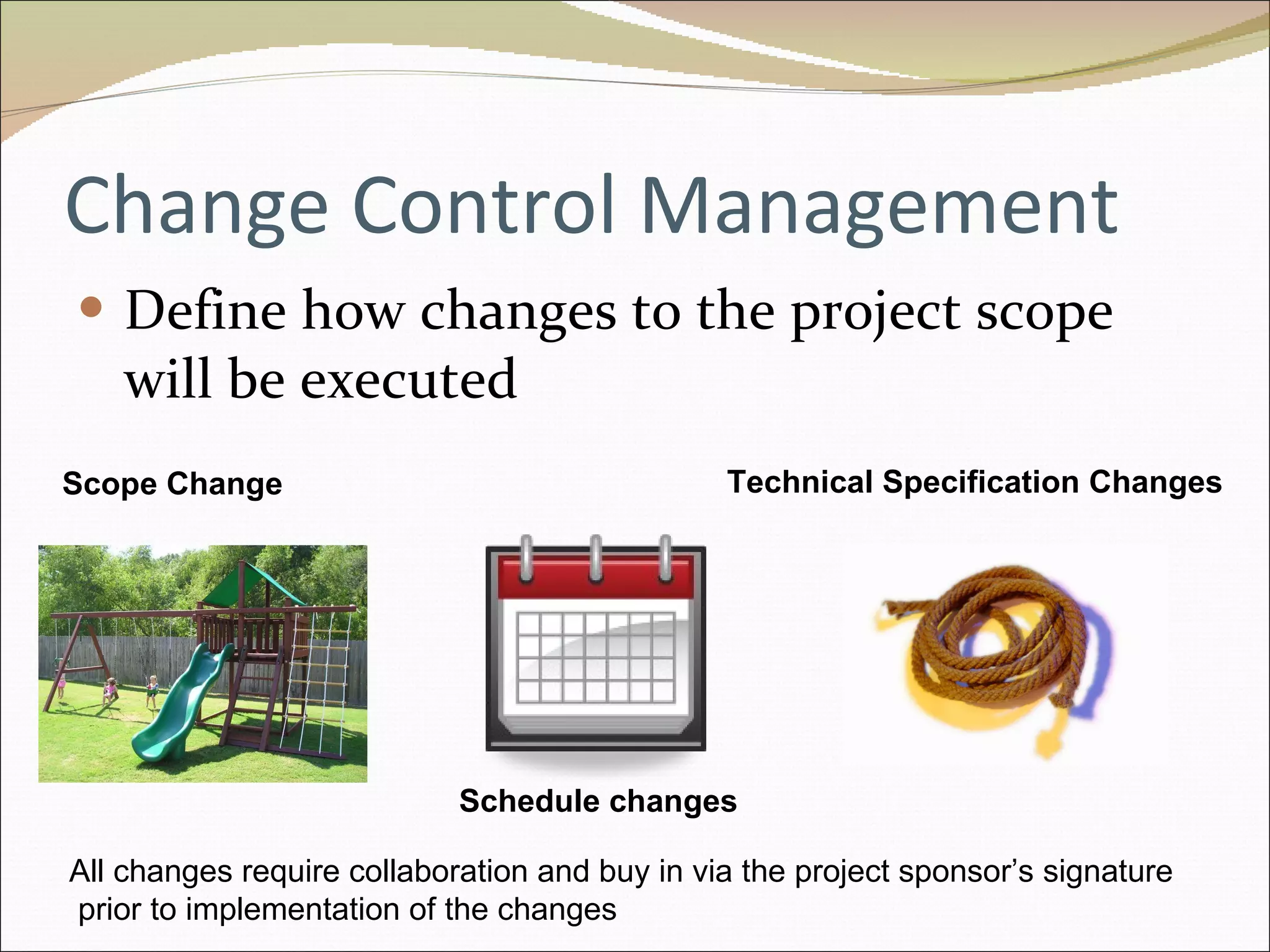 Change Control Management Define how changes to the project scope will be executed Scope Change Schedule changes Technical Specification Changes All changes require collaboration and buy in via the project sponsor’s signature prior to implementation of the changes 