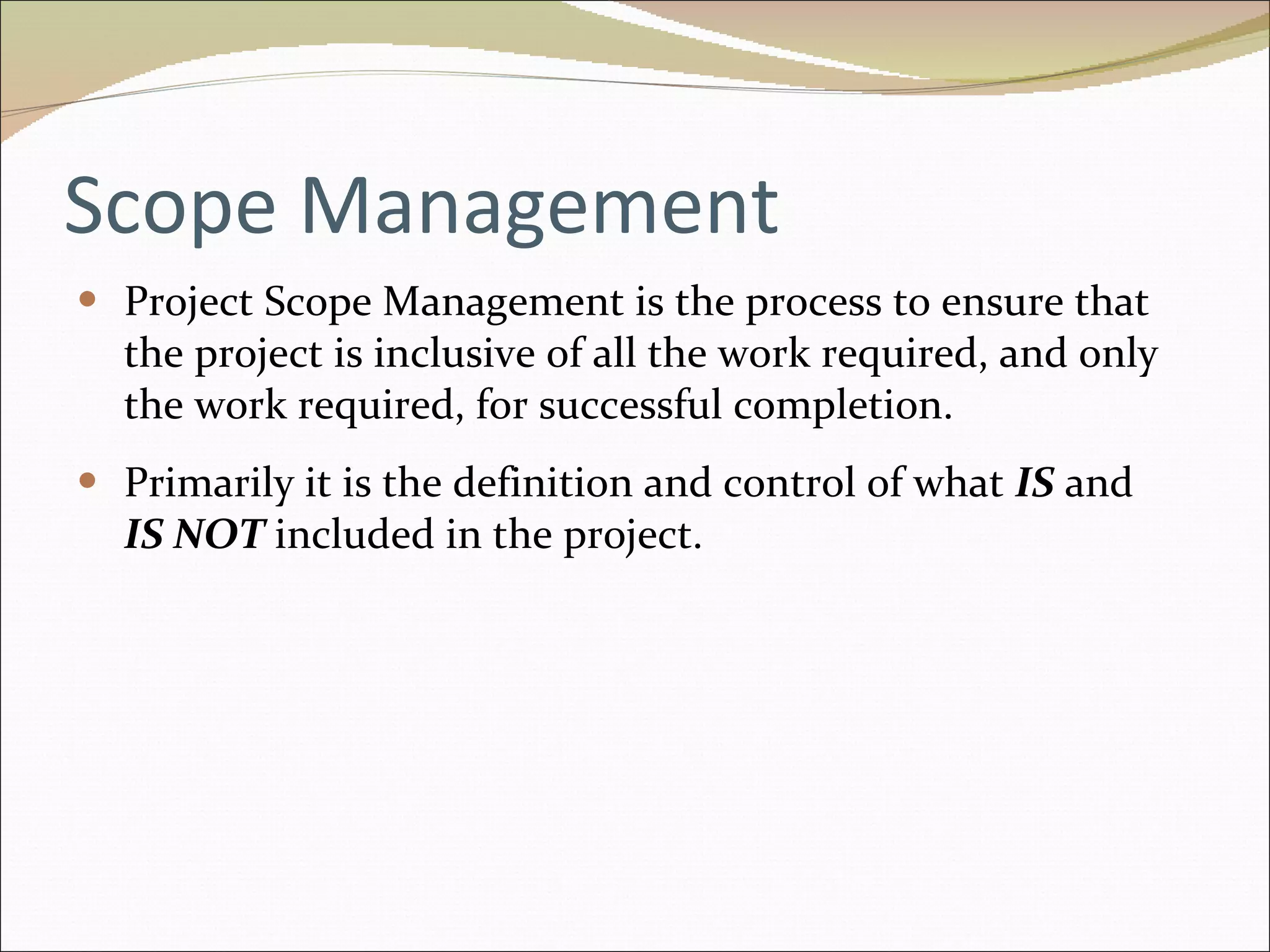 Scope Management Project Scope Management is the process to ensure that the project is inclusive of all the work required, and only the work required, for successful completion. Primarily it is the definition and control of what  IS  and  IS NOT   included in the project. 