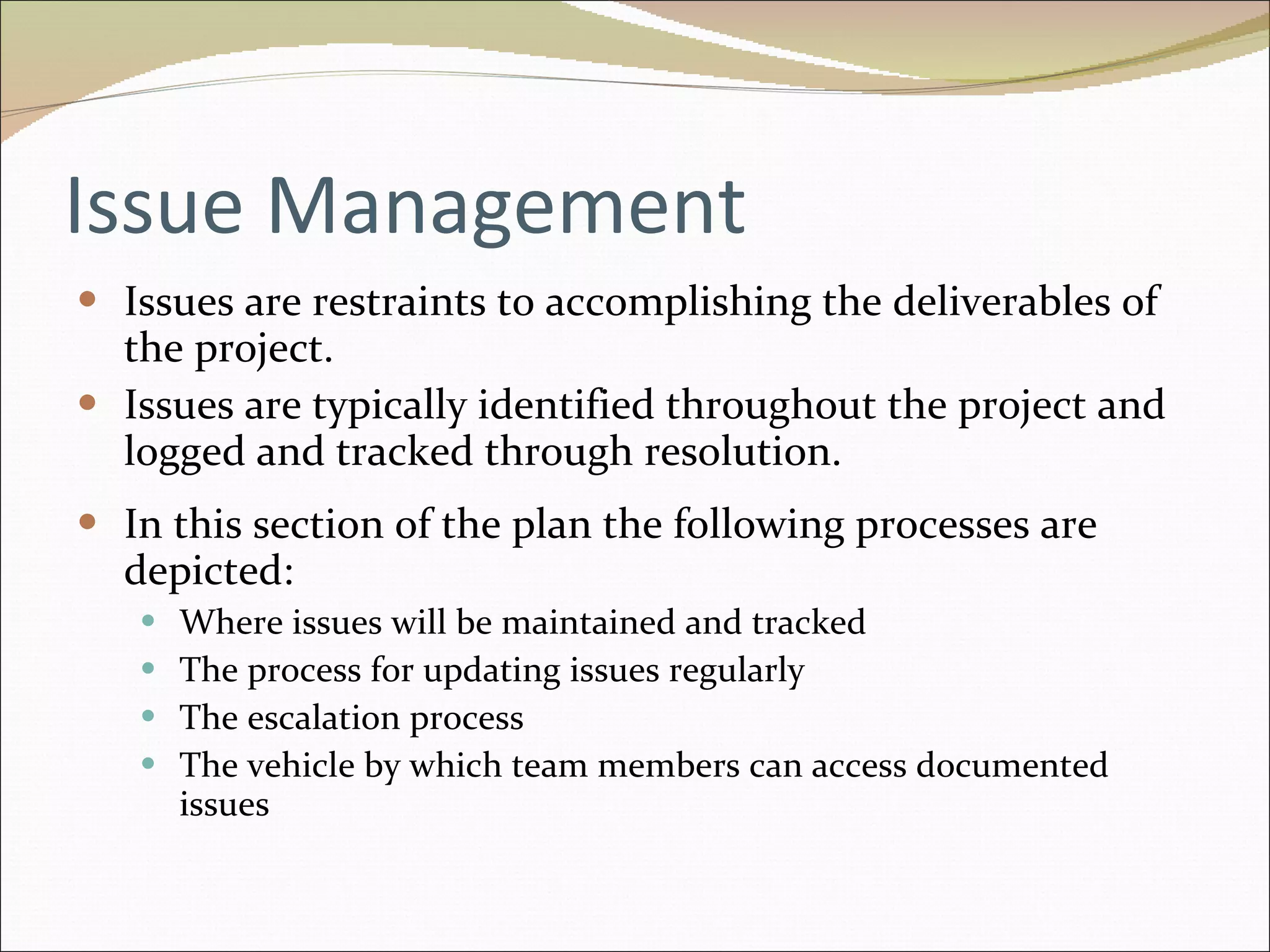 Issue Management Issues are restraints to accomplishing the deliverables of the project.  Issues are typically identified throughout the project and logged and tracked through resolution. In this section of the plan the following processes are depicted: Where issues will be maintained and tracked The process for updating issues regularly The escalation process The vehicle by which team members can access documented issues 