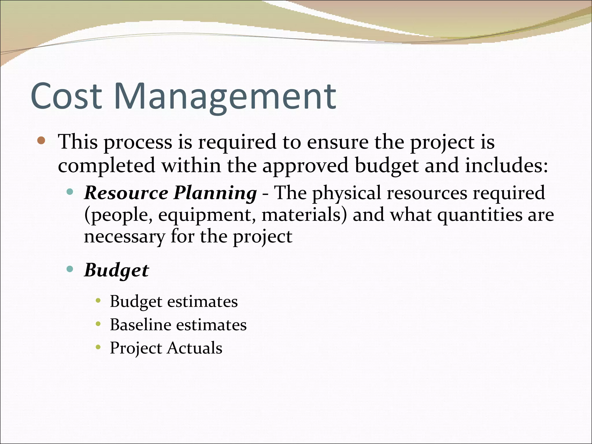 Cost Management This process is required to ensure the project is completed within the approved budget and includes: Resource Planning  - The physical resources required (people, equipment, materials) and what quantities are necessary for the project Budget  Budget estimates Baseline estimates Project Actuals 