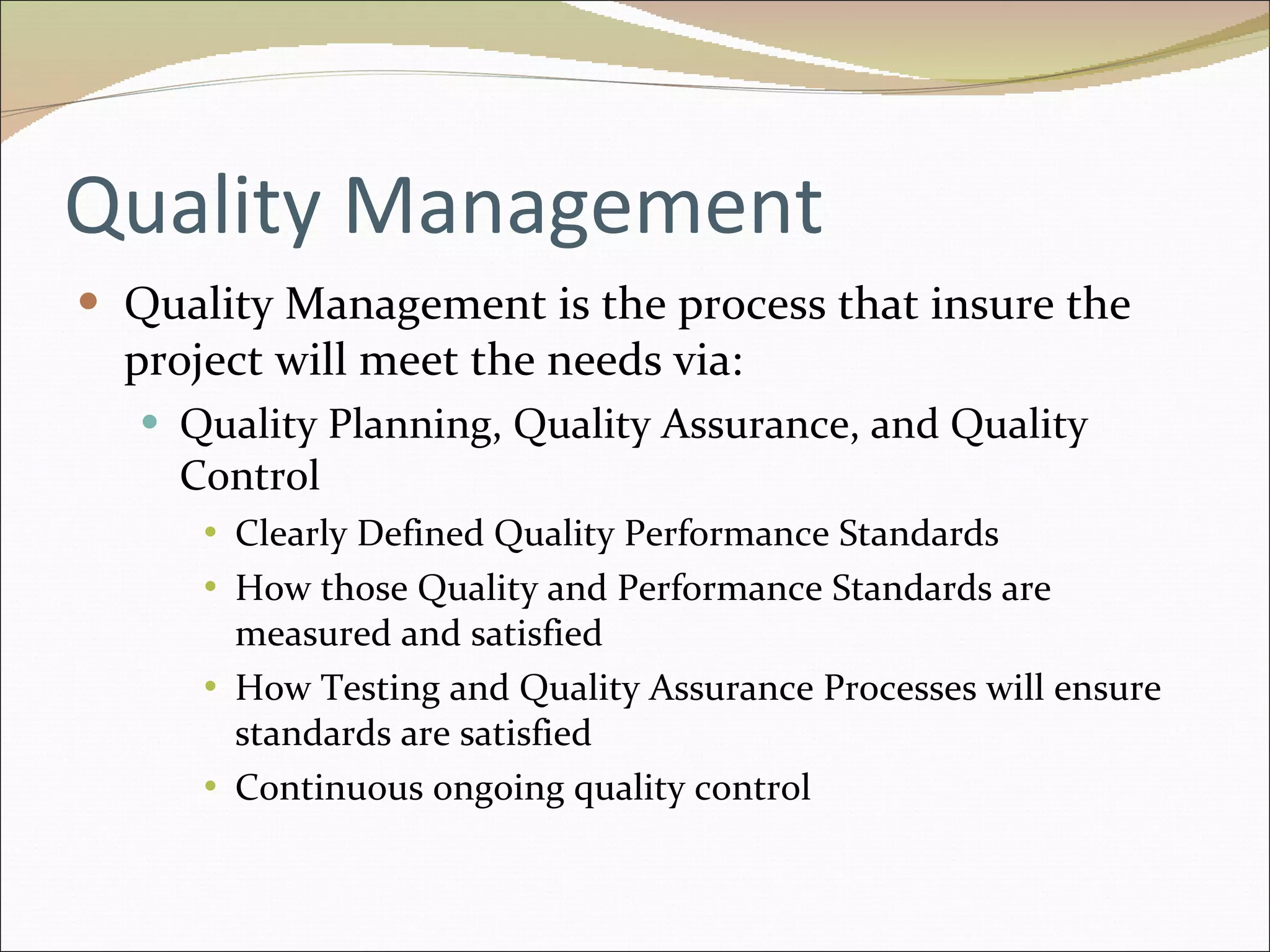 Quality Management Quality Management is the process that insure the project will meet the needs via: Quality Planning, Quality Assurance, and Quality Control Clearly Defined Quality Performance Standards How those Quality and Performance Standards are measured and satisfied How Testing and Quality Assurance Processes will ensure standards are satisfied Continuous ongoing quality control 