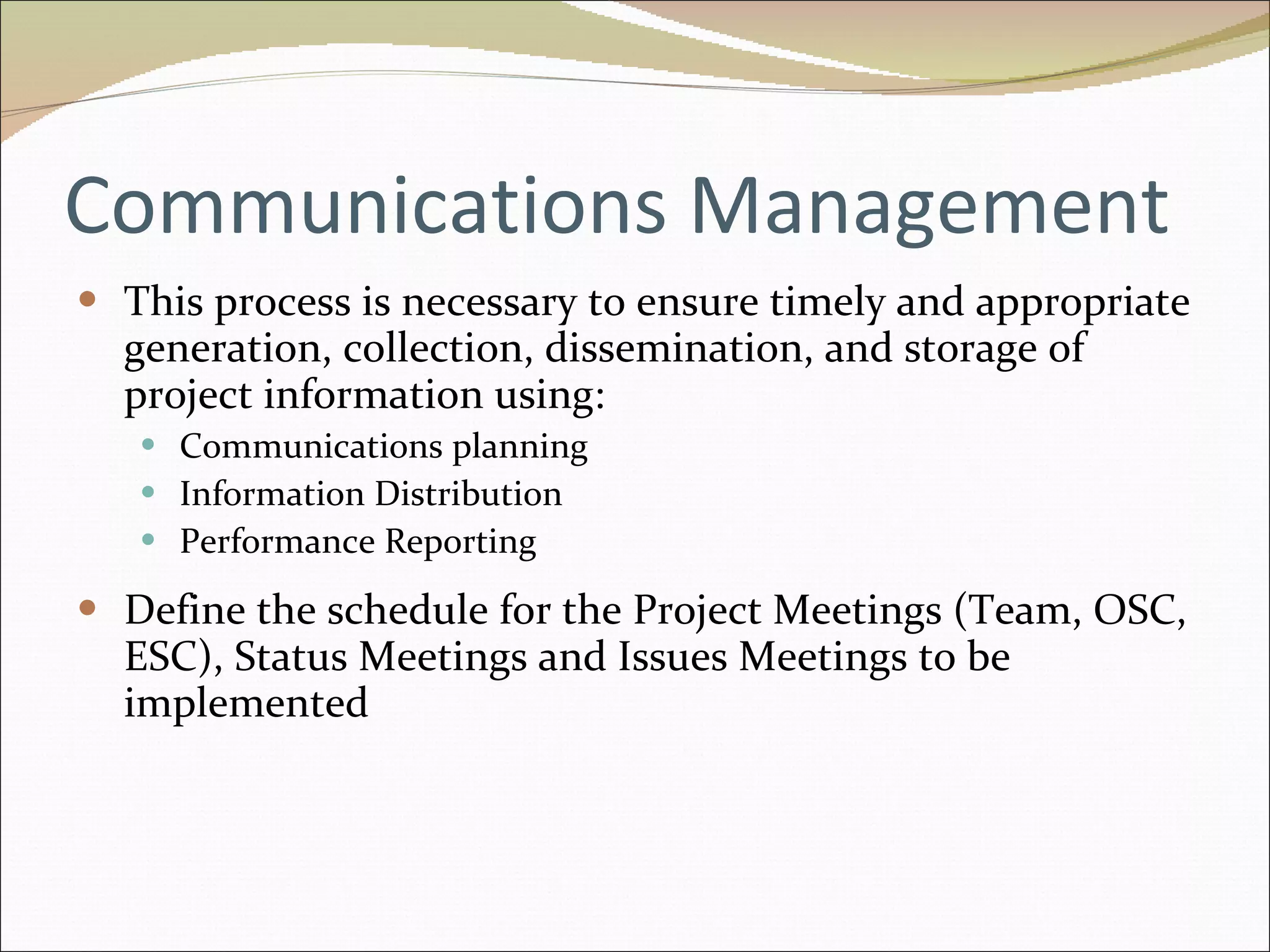 Communications Management This process is necessary to ensure timely and appropriate generation, collection, dissemination, and storage of project information using: Communications planning Information Distribution Performance Reporting Define the schedule for the Project Meetings (Team, OSC, ESC), Status Meetings and Issues Meetings to be implemented 