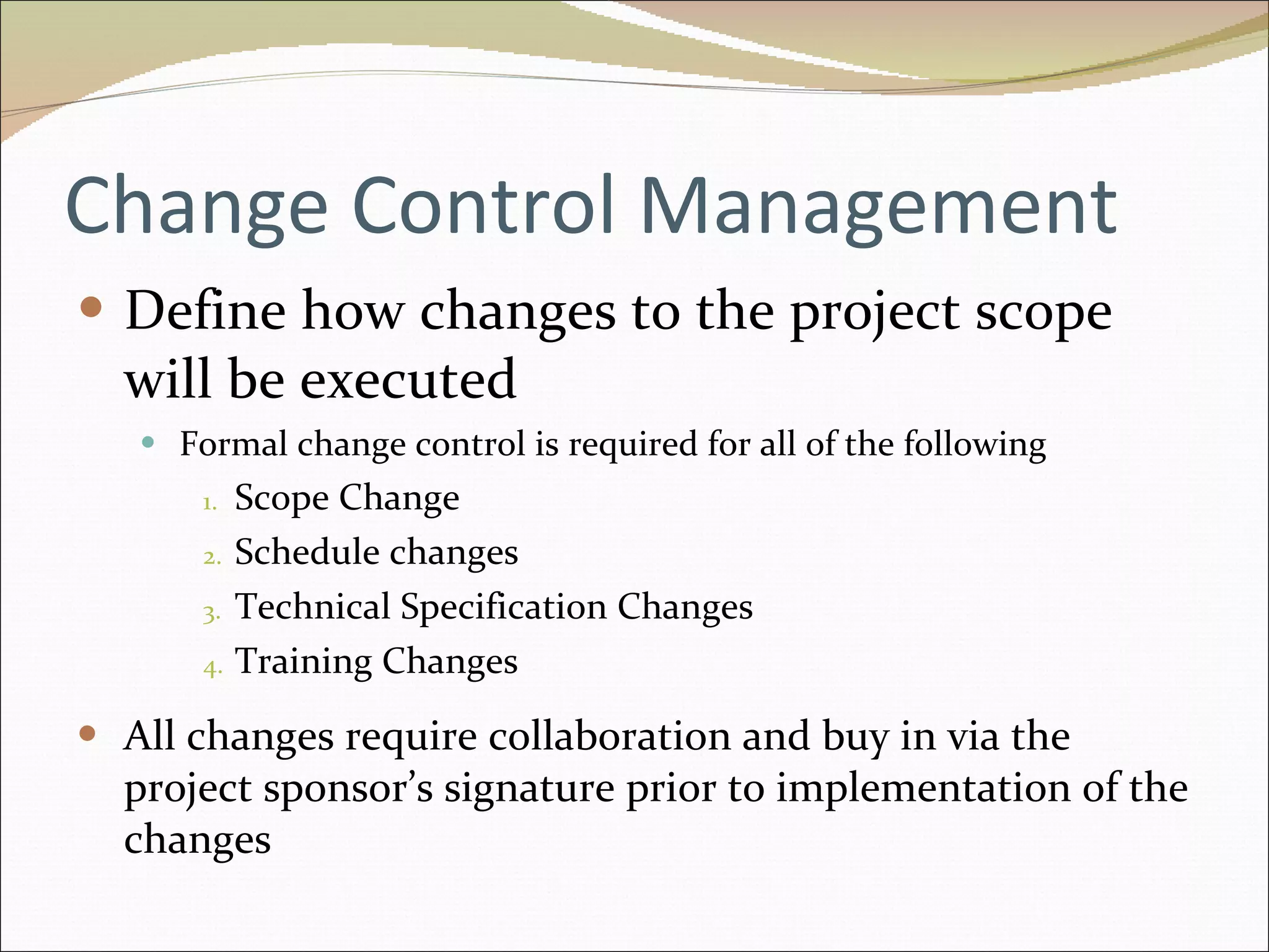 Change Control Management Define how changes to the project scope will be executed Formal change control is required for all of the following Scope Change Schedule changes Technical Specification Changes Training Changes All changes require collaboration and buy in via the project sponsor’s signature prior to implementation of the changes 