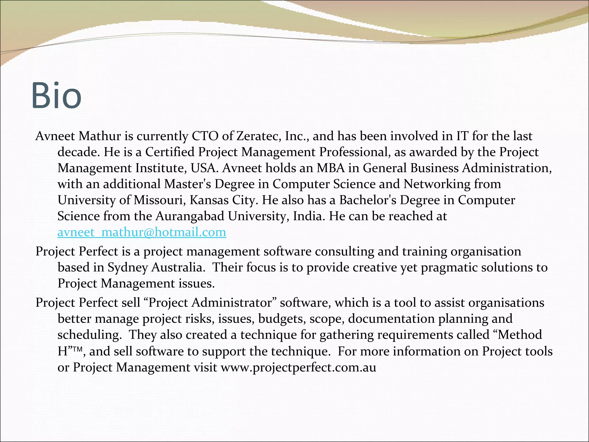 Bio Avneet Mathur is currently CTO of Zeratec, Inc., and has been involved in IT for the last decade. He is a Certified Project Management Professional, as awarded by the Project Management Institute, USA. Avneet holds an MBA in General Business Administration, with an additional Master's Degree in Computer Science and Networking from University of Missouri, Kansas City. He also has a Bachelor's Degree in Computer Science from the Aurangabad University, India. He can be reached at  [email_address] Project Perfect is a project management software consulting and training organisation based in Sydney Australia.  Their focus is to provide creative yet pragmatic solutions to Project Management issues. Project Perfect sell “Project Administrator” software, which is a tool to assist organisations better manage project risks, issues, budgets, scope, documentation planning and scheduling.  They also created a technique for gathering requirements called “Method H”  , and sell software to support the technique.  For more information on Project tools or Project Management visit www.projectperfect.com.au 