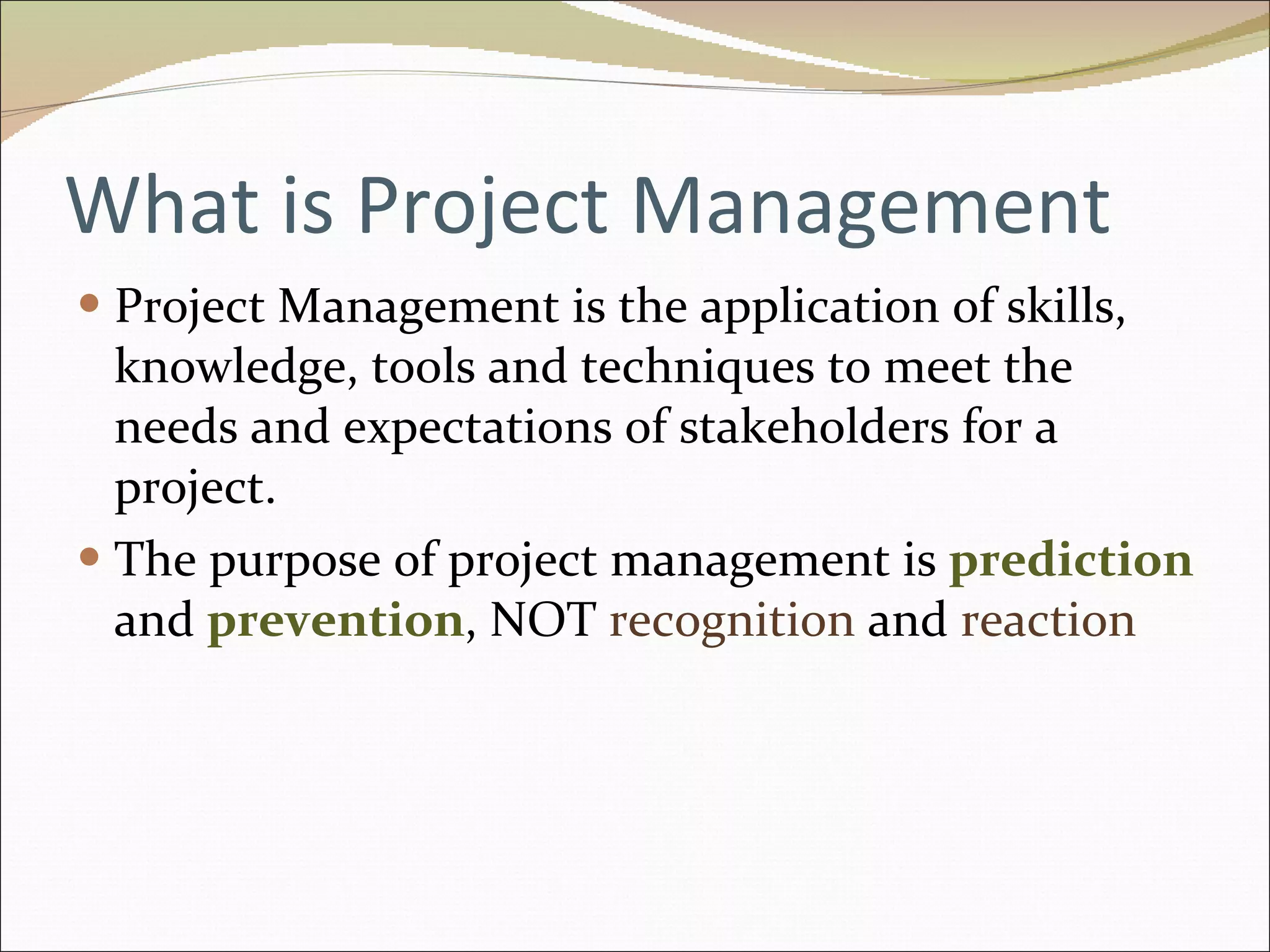 What is Project Management Project Management is the application of skills, knowledge, tools and techniques to meet the needs and expectations of stakeholders for a project. The purpose of project management is  prediction  and  prevention , NOT  recognition  and  reaction 