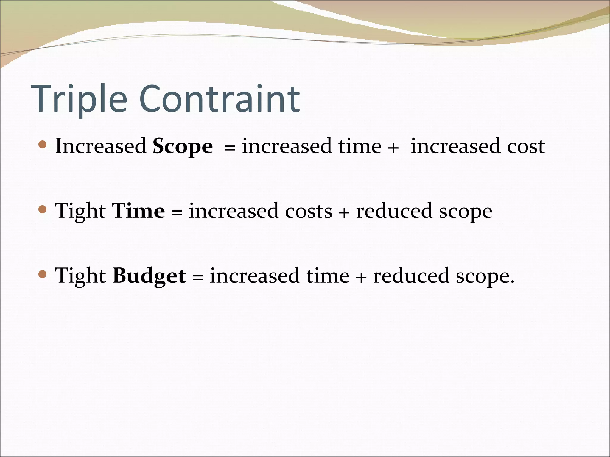 Triple Contraint Increased  Scope  = increased time +  increased cost Tight  Time  = increased costs + reduced scope Tight  Budget  = increased time + reduced scope. 