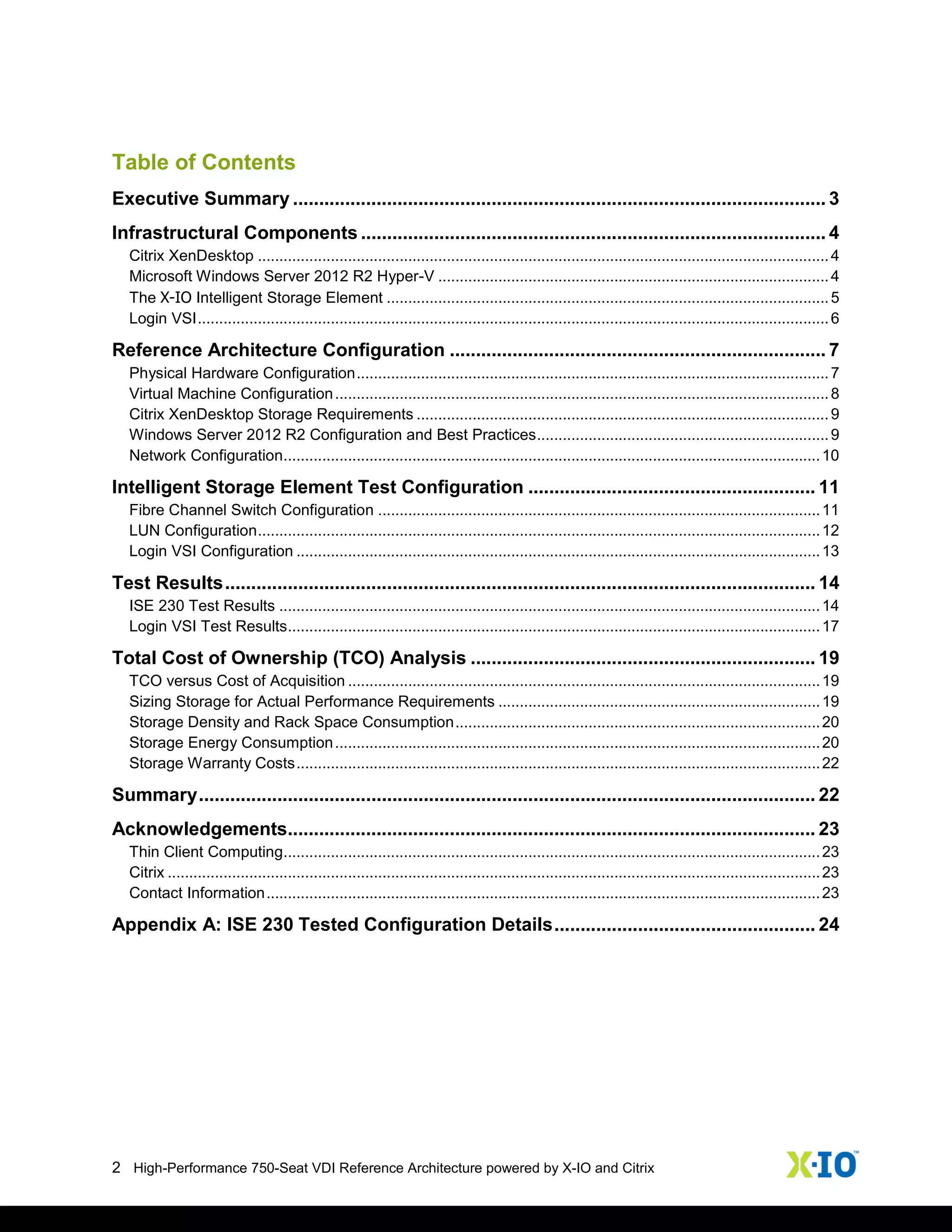 2 High-Performance 750-Seat VDI Reference Architecture powered by X-IO and Citrix
Table of Contents
Executive Summary ...................................................................................................... 3
Infrastructural Components ......................................................................................... 4
Citrix XenDesktop .....................................................................................................................................4
Microsoft Windows Server 2012 R2 Hyper-V ...........................................................................................4
The X-IO Intelligent Storage Element .......................................................................................................5
Login VSI...................................................................................................................................................6
Reference Architecture Configuration ........................................................................ 7
Physical Hardware Configuration..............................................................................................................7
Virtual Machine Configuration...................................................................................................................8
Citrix XenDesktop Storage Requirements ................................................................................................9
Windows Server 2012 R2 Configuration and Best Practices....................................................................9
Network Configuration.............................................................................................................................10
Intelligent Storage Element Test Configuration ....................................................... 11
Fibre Channel Switch Configuration .......................................................................................................11
LUN Configuration...................................................................................................................................12
Login VSI Configuration ..........................................................................................................................13
Test Results................................................................................................................. 14
ISE 230 Test Results ..............................................................................................................................14
Login VSI Test Results............................................................................................................................17
Total Cost of Ownership (TCO) Analysis .................................................................. 19
TCO versus Cost of Acquisition ..............................................................................................................19
Sizing Storage for Actual Performance Requirements ...........................................................................19
Storage Density and Rack Space Consumption.....................................................................................20
Storage Energy Consumption.................................................................................................................20
Storage Warranty Costs..........................................................................................................................22
Summary...................................................................................................................... 22
Acknowledgements..................................................................................................... 23
Thin Client Computing.............................................................................................................................23
Citrix ........................................................................................................................................................23
Contact Information.................................................................................................................................23
Appendix A: ISE 230 Tested Configuration Details.................................................. 24
 