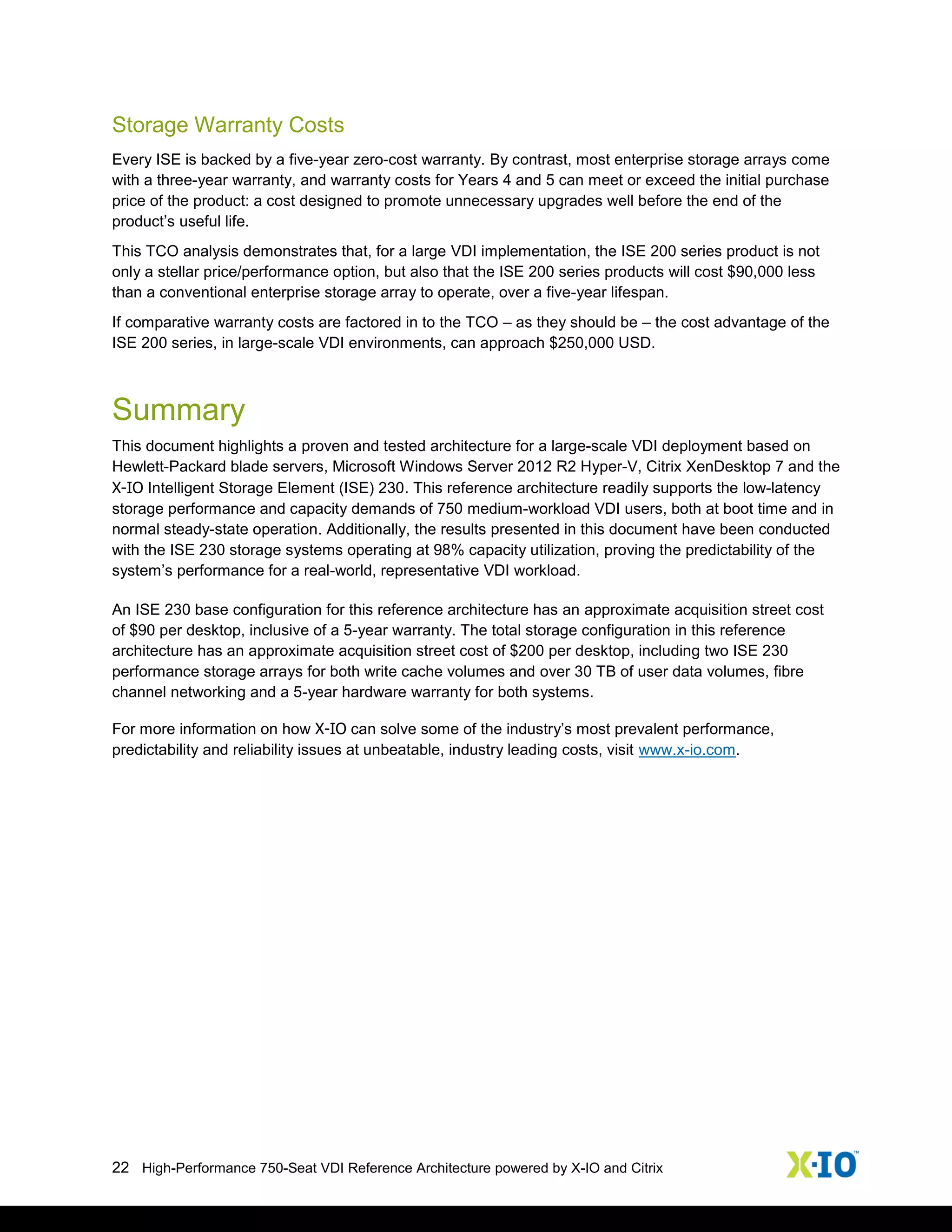 22 High-Performance 750-Seat VDI Reference Architecture powered by X-IO and Citrix
Storage Warranty Costs
Every ISE is backed by a five-year zero-cost warranty. By contrast, most enterprise storage arrays come
with a three-year warranty, and warranty costs for Years 4 and 5 can meet or exceed the initial purchase
price of the product: a cost designed to promote unnecessary upgrades well before the end of the
product’s useful life.
This TCO analysis demonstrates that, for a large VDI implementation, the ISE 200 series product is not
only a stellar price/performance option, but also that the ISE 200 series products will cost $90,000 less
than a conventional enterprise storage array to operate, over a five-year lifespan.
If comparative warranty costs are factored in to the TCO – as they should be – the cost advantage of the
ISE 200 series, in large-scale VDI environments, can approach $250,000 USD.
Summary
This document highlights a proven and tested architecture for a large-scale VDI deployment based on
Hewlett-Packard blade servers, Microsoft Windows Server 2012 R2 Hyper-V, Citrix XenDesktop 7 and the
X-IO Intelligent Storage Element (ISE) 230. This reference architecture readily supports the low-latency
storage performance and capacity demands of 750 medium-workload VDI users, both at boot time and in
normal steady-state operation. Additionally, the results presented in this document have been conducted
with the ISE 230 storage systems operating at 98% capacity utilization, proving the predictability of the
system’s performance for a real-world, representative VDI workload.
An ISE 230 base configuration for this reference architecture has an approximate acquisition street cost
of $90 per desktop, inclusive of a 5-year warranty. The total storage configuration in this reference
architecture has an approximate acquisition street cost of $200 per desktop, including two ISE 230
performance storage arrays for both write cache volumes and over 30 TB of user data volumes, fibre
channel networking and a 5-year hardware warranty for both systems.
For more information on how X-IO can solve some of the industry’s most prevalent performance,
predictability and reliability issues at unbeatable, industry leading costs, visit www.x-io.com.
 