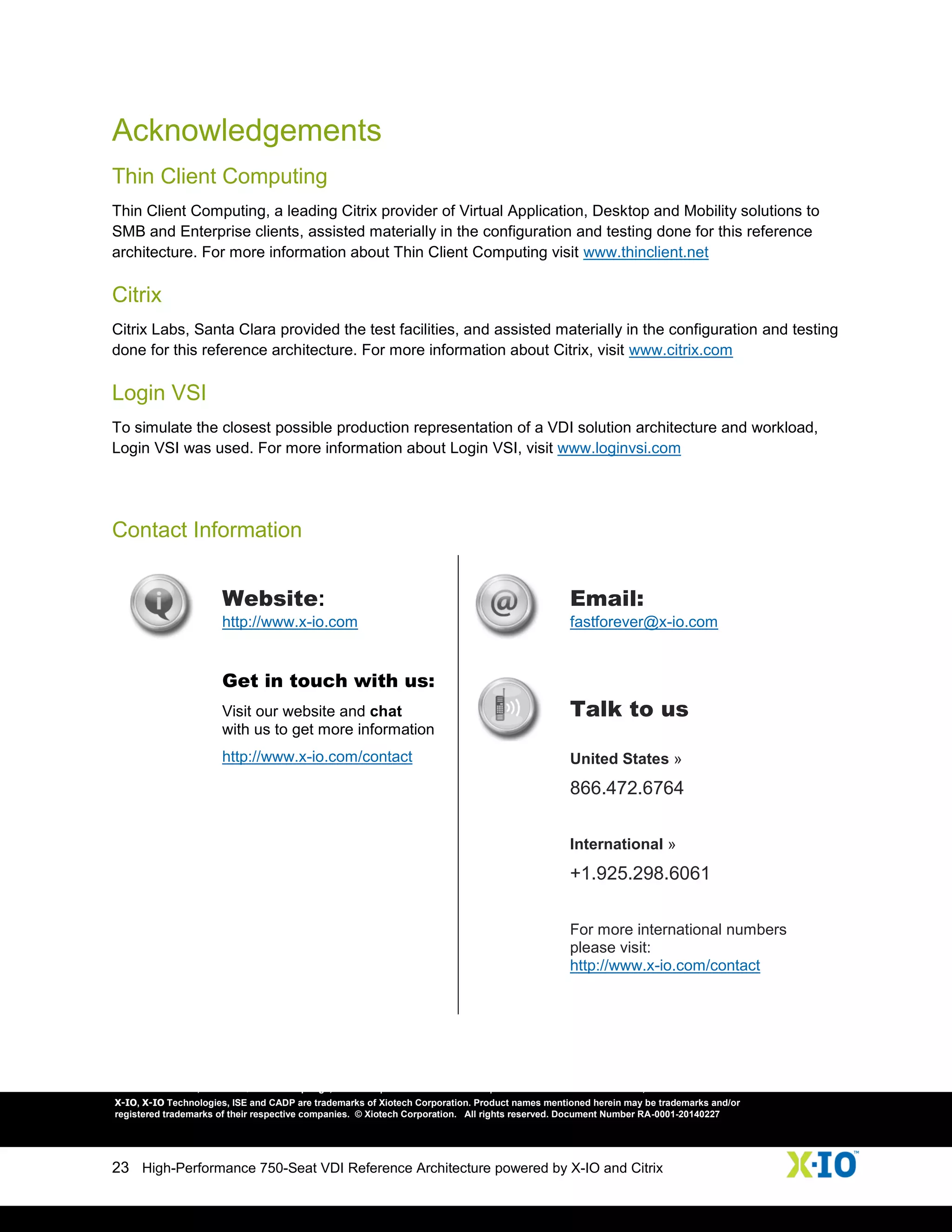 23 High-Performance 750-Seat VDI Reference Architecture powered by X-IO and Citrix
Acknowledgements
Thin Client Computing
Thin Client Computing, a leading Citrix provider of Virtual Application, Desktop and Mobility solutions to
SMB and Enterprise clients, assisted materially in the configuration and testing done for this reference
architecture. For more information about Thin Client Computing visit www.thinclient.net
Citrix
Citrix Labs, Santa Clara provided the test facilities, and assisted materially in the configuration and testing
done for this reference architecture. For more information about Citrix, visit www.citrix.com
Login VSI
To simulate the closest possible production representation of a VDI solution architecture and workload,
Login VSI was used. For more information about Login VSI, visit www.loginvsi.com
Contact Information
Website:
http://www.x-io.com
Email:
fastforever@x-io.com
Get in touch with us:
Visit our website and chat
with us to get more information
http://www.x-io.com/contact
Talk to us
United States »
866.472.6764
International »
+1.925.298.6061
For more international numbers
please visit:
http://www.x-io.com/contact
9950 Federal Drive, Suite 100 | Colorado Springs, CO 80921 | U.S. >> 1.866.472.6764 | International. >> +1.925.298.6061 ; www.x-io.com
X-IO, X-IO Technologies, ISE and CADP are trademarks of Xiotech Corporation. Product names mentioned herein may be trademarks and/or
registered trademarks of their respective companies. © Xiotech Corporation. All rights reserved. Document Number RA-0001-20140227
 
