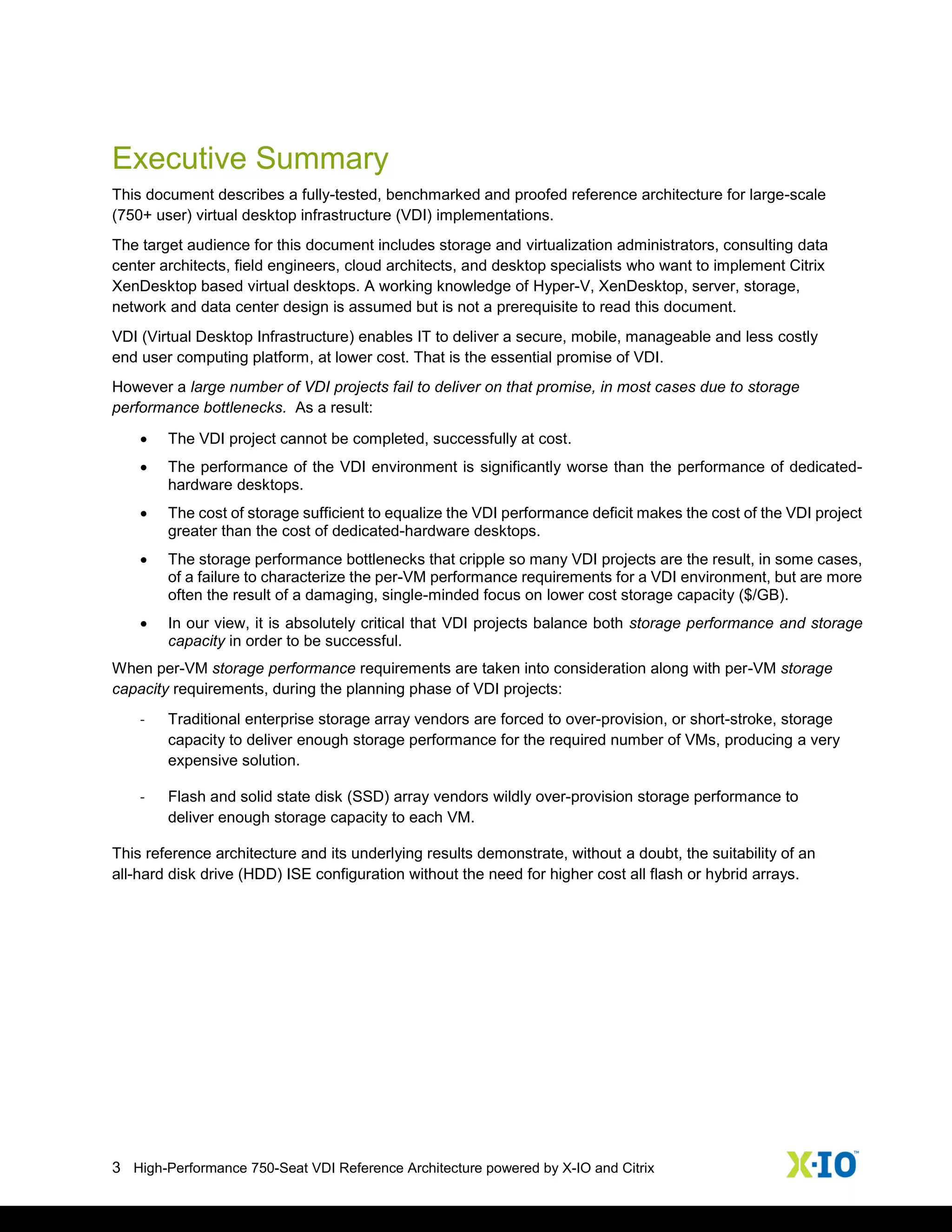 3 High-Performance 750-Seat VDI Reference Architecture powered by X-IO and Citrix
Executive Summary
This document describes a fully-tested, benchmarked and proofed reference architecture for large-scale
(750+ user) virtual desktop infrastructure (VDI) implementations.
The target audience for this document includes storage and virtualization administrators, consulting data
center architects, field engineers, cloud architects, and desktop specialists who want to implement Citrix
XenDesktop based virtual desktops. A working knowledge of Hyper-V, XenDesktop, server, storage,
network and data center design is assumed but is not a prerequisite to read this document.
VDI (Virtual Desktop Infrastructure) enables IT to deliver a secure, mobile, manageable and less costly
end user computing platform, at lower cost. That is the essential promise of VDI.
However a large number of VDI projects fail to deliver on that promise, in most cases due to storage
performance bottlenecks. As a result:
 The VDI project cannot be completed, successfully at cost.
 The performance of the VDI environment is significantly worse than the performance of dedicated-
hardware desktops.
 The cost of storage sufficient to equalize the VDI performance deficit makes the cost of the VDI project
greater than the cost of dedicated-hardware desktops.
 The storage performance bottlenecks that cripple so many VDI projects are the result, in some cases,
of a failure to characterize the per-VM performance requirements for a VDI environment, but are more
often the result of a damaging, single-minded focus on lower cost storage capacity ($/GB).
 In our view, it is absolutely critical that VDI projects balance both storage performance and storage
capacity in order to be successful.
When per-VM storage performance requirements are taken into consideration along with per-VM storage
capacity requirements, during the planning phase of VDI projects:
- Traditional enterprise storage array vendors are forced to over-provision, or short-stroke, storage
capacity to deliver enough storage performance for the required number of VMs, producing a very
expensive solution.
- Flash and solid state disk (SSD) array vendors wildly over-provision storage performance to
deliver enough storage capacity to each VM.
This reference architecture and its underlying results demonstrate, without a doubt, the suitability of an
all-hard disk drive (HDD) ISE configuration without the need for higher cost all flash or hybrid arrays.
 