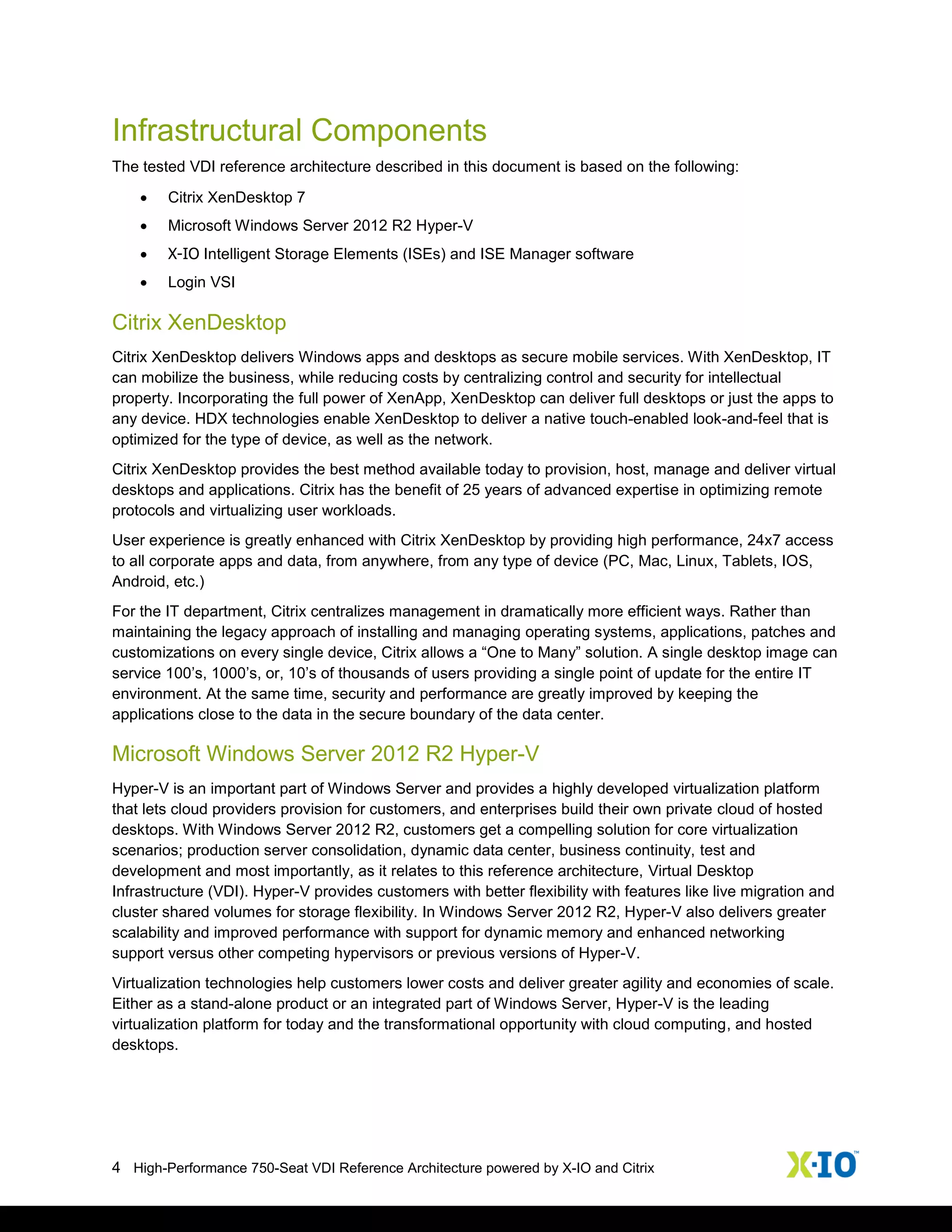 4 High-Performance 750-Seat VDI Reference Architecture powered by X-IO and Citrix
Infrastructural Components
The tested VDI reference architecture described in this document is based on the following:
 Citrix XenDesktop 7
 Microsoft Windows Server 2012 R2 Hyper-V
 X-IO Intelligent Storage Elements (ISEs) and ISE Manager software
 Login VSI
Citrix XenDesktop
Citrix XenDesktop delivers Windows apps and desktops as secure mobile services. With XenDesktop, IT
can mobilize the business, while reducing costs by centralizing control and security for intellectual
property. Incorporating the full power of XenApp, XenDesktop can deliver full desktops or just the apps to
any device. HDX technologies enable XenDesktop to deliver a native touch-enabled look-and-feel that is
optimized for the type of device, as well as the network.
Citrix XenDesktop provides the best method available today to provision, host, manage and deliver virtual
desktops and applications. Citrix has the benefit of 25 years of advanced expertise in optimizing remote
protocols and virtualizing user workloads.
User experience is greatly enhanced with Citrix XenDesktop by providing high performance, 24x7 access
to all corporate apps and data, from anywhere, from any type of device (PC, Mac, Linux, Tablets, IOS,
Android, etc.)
For the IT department, Citrix centralizes management in dramatically more efficient ways. Rather than
maintaining the legacy approach of installing and managing operating systems, applications, patches and
customizations on every single device, Citrix allows a “One to Many” solution. A single desktop image can
service 100’s, 1000’s, or, 10’s of thousands of users providing a single point of update for the entire IT
environment. At the same time, security and performance are greatly improved by keeping the
applications close to the data in the secure boundary of the data center.
Microsoft Windows Server 2012 R2 Hyper-V
Hyper-V is an important part of Windows Server and provides a highly developed virtualization platform
that lets cloud providers provision for customers, and enterprises build their own private cloud of hosted
desktops. With Windows Server 2012 R2, customers get a compelling solution for core virtualization
scenarios; production server consolidation, dynamic data center, business continuity, test and
development and most importantly, as it relates to this reference architecture, Virtual Desktop
Infrastructure (VDI). Hyper-V provides customers with better flexibility with features like live migration and
cluster shared volumes for storage flexibility. In Windows Server 2012 R2, Hyper-V also delivers greater
scalability and improved performance with support for dynamic memory and enhanced networking
support versus other competing hypervisors or previous versions of Hyper-V.
Virtualization technologies help customers lower costs and deliver greater agility and economies of scale.
Either as a stand-alone product or an integrated part of Windows Server, Hyper-V is the leading
virtualization platform for today and the transformational opportunity with cloud computing, and hosted
desktops.
 