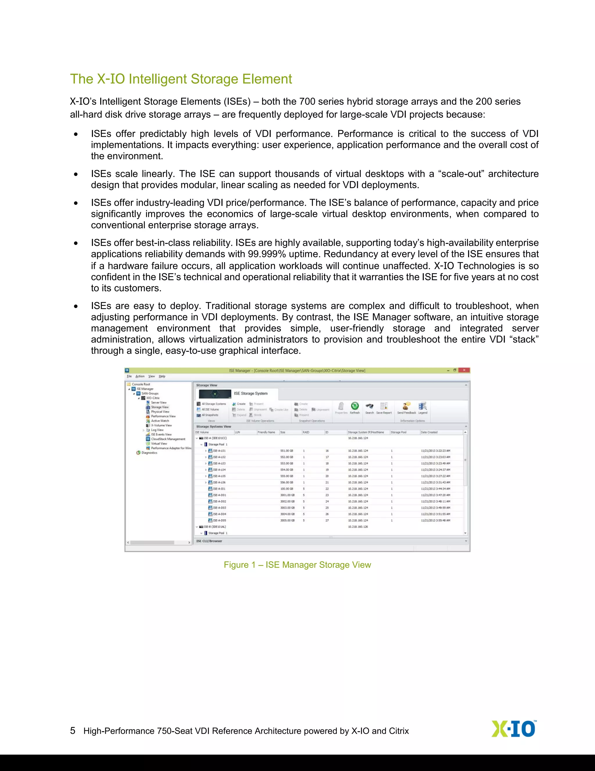 5 High-Performance 750-Seat VDI Reference Architecture powered by X-IO and Citrix
The X-IO Intelligent Storage Element
X-IO’s Intelligent Storage Elements (ISEs) – both the 700 series hybrid storage arrays and the 200 series
all-hard disk drive storage arrays – are frequently deployed for large-scale VDI projects because:
 ISEs offer predictably high levels of VDI performance. Performance is critical to the success of VDI
implementations. It impacts everything: user experience, application performance and the overall cost of
the environment.
 ISEs scale linearly. The ISE can support thousands of virtual desktops with a “scale-out” architecture
design that provides modular, linear scaling as needed for VDI deployments.
 ISEs offer industry-leading VDI price/performance. The ISE’s balance of performance, capacity and price
significantly improves the economics of large-scale virtual desktop environments, when compared to
conventional enterprise storage arrays.
 ISEs offer best-in-class reliability. ISEs are highly available, supporting today’s high-availability enterprise
applications reliability demands with 99.999% uptime. Redundancy at every level of the ISE ensures that
if a hardware failure occurs, all application workloads will continue unaffected. X-IO Technologies is so
confident in the ISE’s technical and operational reliability that it warranties the ISE for five years at no cost
to its customers.
 ISEs are easy to deploy. Traditional storage systems are complex and difficult to troubleshoot, when
adjusting performance in VDI deployments. By contrast, the ISE Manager software, an intuitive storage
management environment that provides simple, user-friendly storage and integrated server
administration, allows virtualization administrators to provision and troubleshoot the entire VDI “stack”
through a single, easy-to-use graphical interface.
Figure 1 – ISE Manager Storage View
 