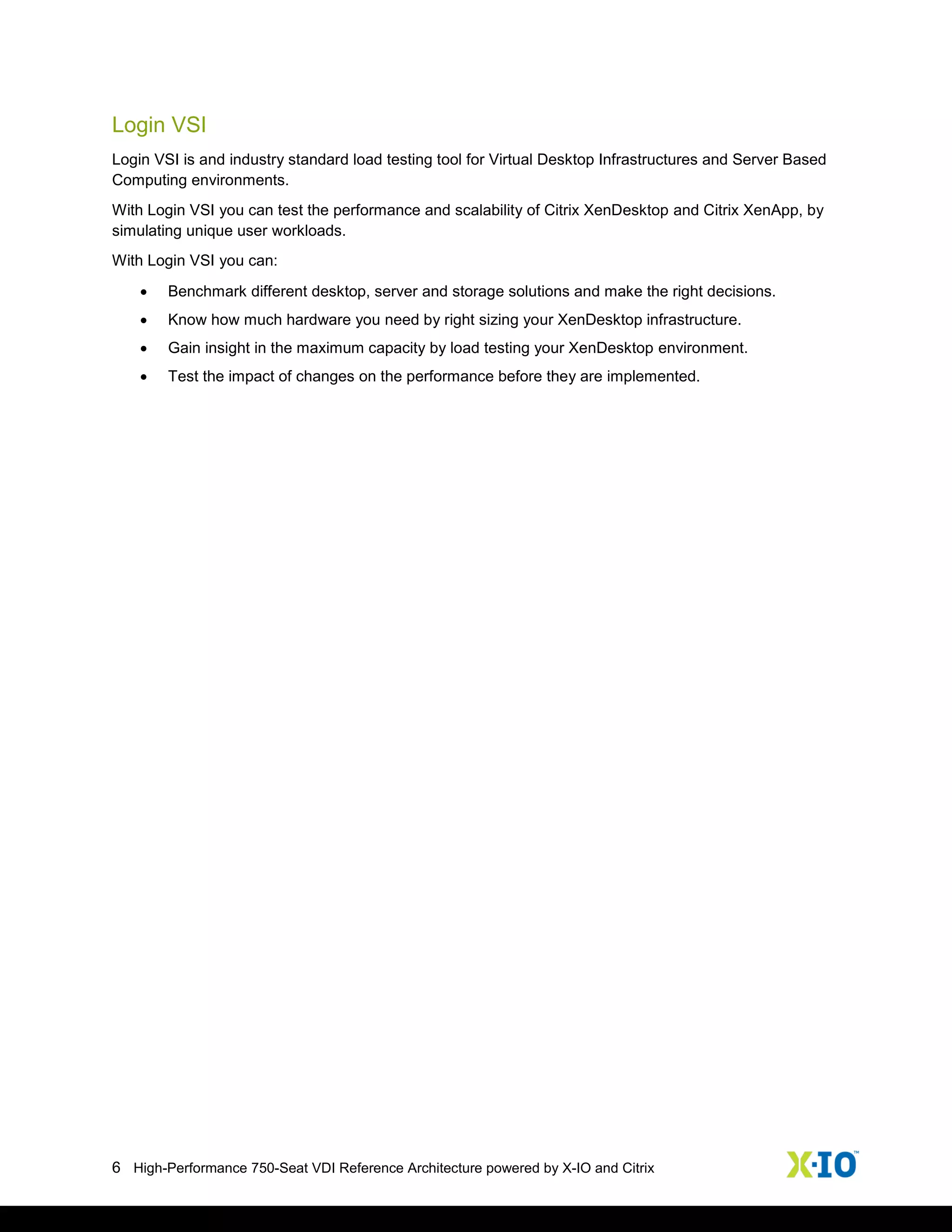 6 High-Performance 750-Seat VDI Reference Architecture powered by X-IO and Citrix
Login VSI
Login VSI is and industry standard load testing tool for Virtual Desktop Infrastructures and Server Based
Computing environments.
With Login VSI you can test the performance and scalability of Citrix XenDesktop and Citrix XenApp, by
simulating unique user workloads.
With Login VSI you can:
 Benchmark different desktop, server and storage solutions and make the right decisions.
 Know how much hardware you need by right sizing your XenDesktop infrastructure.
 Gain insight in the maximum capacity by load testing your XenDesktop environment.
 Test the impact of changes on the performance before they are implemented.
 