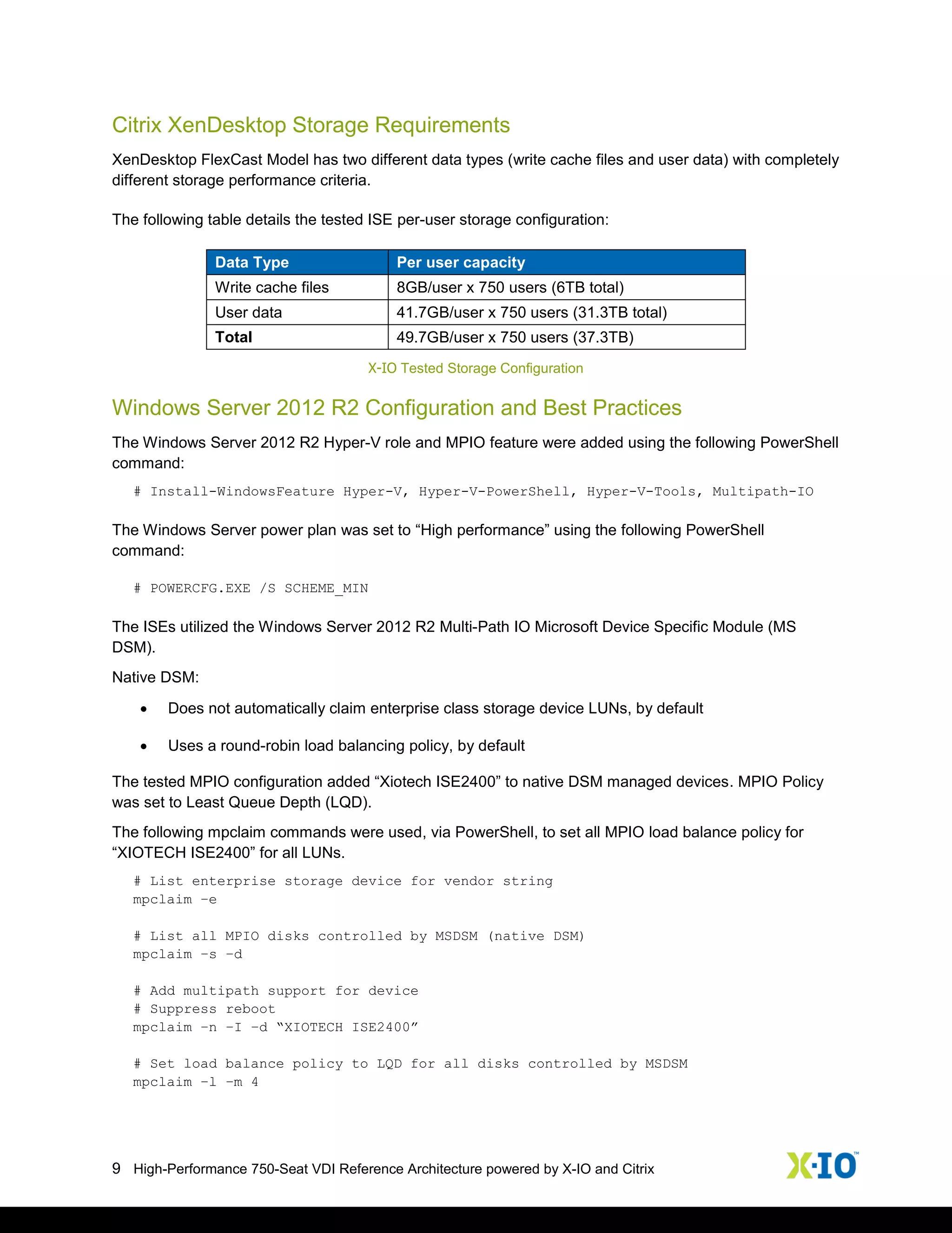 9 High-Performance 750-Seat VDI Reference Architecture powered by X-IO and Citrix
Citrix XenDesktop Storage Requirements
XenDesktop FlexCast Model has two different data types (write cache files and user data) with completely
different storage performance criteria.
The following table details the tested ISE per-user storage configuration:
Data Type Per user capacity
Write cache files 8GB/user x 750 users (6TB total)
User data 41.7GB/user x 750 users (31.3TB total)
Total 49.7GB/user x 750 users (37.3TB)
X-IO Tested Storage Configuration
Windows Server 2012 R2 Configuration and Best Practices
The Windows Server 2012 R2 Hyper-V role and MPIO feature were added using the following PowerShell
command:
# Install-WindowsFeature Hyper-V, Hyper-V-PowerShell, Hyper-V-Tools, Multipath-IO
The Windows Server power plan was set to “High performance” using the following PowerShell
command:
# POWERCFG.EXE /S SCHEME_MIN
The ISEs utilized the Windows Server 2012 R2 Multi-Path IO Microsoft Device Specific Module (MS
DSM).
Native DSM:
 Does not automatically claim enterprise class storage device LUNs, by default
 Uses a round-robin load balancing policy, by default
The tested MPIO configuration added “Xiotech ISE2400” to native DSM managed devices. MPIO Policy
was set to Least Queue Depth (LQD).
The following mpclaim commands were used, via PowerShell, to set all MPIO load balance policy for
“XIOTECH ISE2400” for all LUNs.
# List enterprise storage device for vendor string
mpclaim –e
# List all MPIO disks controlled by MSDSM (native DSM)
mpclaim –s –d
# Add multipath support for device
# Suppress reboot
mpclaim –n –I –d “XIOTECH ISE2400”
# Set load balance policy to LQD for all disks controlled by MSDSM
mpclaim –l –m 4
 
