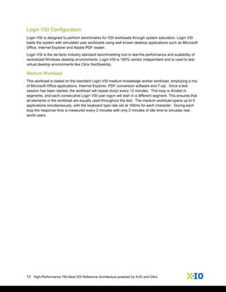 13 High-Performance 750-Seat VDI Reference Architecture powered by X-IO and Citrix
Login VSI Configuration
Login VSI is designed to perform benchmarks for VDI workloads through system saturation. Login VSI
loads the system with simulated user workloads using well known desktop applications such as Microsoft
Office, Internet Explorer and Adobe PDF reader.
Login VSI is the de-facto industry standard benchmarking tool to test the performance and scalability of
centralized Windows desktop environments. Login VSI is 100% vendor independent and is used to test
virtual desktop environments like Citrix XenDesktop.
Medium Workload
This workload is based on the standard Login VSI medium knowledge worker workload, employing a mix
of Microsoft Office applications, Internet Explorer, PDF conversion software and 7-zip. Once a test
session has been started, the workload will repeat (loop) every 12 minutes. This loop is divided in
segments, and each consecutive Login VSI user logon will start in a different segment. This ensures that
all elements in the workload are equally used throughout the test. The medium workload opens up to 5
applications simultaneously, with the keyboard type rate set at 160ms for each character. During each
loop the response time is measured every 2 minutes with only 2 minutes of idle time to simulate real‐
world users.
 