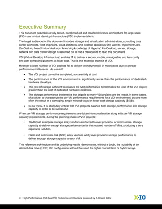 3 High-Performance 750-Seat VDI Reference Architecture powered by X-IO and Citrix
Executive Summary
This document describes a fully-tested, benchmarked and proofed reference architecture for large-scale
(750+ user) virtual desktop infrastructure (VDI) implementations.
The target audience for this document includes storage and virtualization administrators, consulting data
center architects, field engineers, cloud architects, and desktop specialists who want to implement Citrix
XenDesktop based virtual desktops. A working knowledge of Hyper-V, XenDesktop, server, storage,
network and data center design is assumed but is not a prerequisite to read this document.
VDI (Virtual Desktop Infrastructure) enables IT to deliver a secure, mobile, manageable and less costly
end user computing platform, at lower cost. That is the essential promise of VDI.
However a large number of VDI projects fail to deliver on that promise, in most cases due to storage
performance bottlenecks. As a result:
 The VDI project cannot be completed, successfully at cost.
 The performance of the VDI environment is significantly worse than the performance of dedicated-
hardware desktops.
 The cost of storage sufficient to equalize the VDI performance deficit makes the cost of the VDI project
greater than the cost of dedicated-hardware desktops.
 The storage performance bottlenecks that cripple so many VDI projects are the result, in some cases,
of a failure to characterize the per-VM performance requirements for a VDI environment, but are more
often the result of a damaging, single-minded focus on lower cost storage capacity ($/GB).
 In our view, it is absolutely critical that VDI projects balance both storage performance and storage
capacity in order to be successful.
When per-VM storage performance requirements are taken into consideration along with per-VM storage
capacity requirements, during the planning phase of VDI projects:
- Traditional enterprise storage array vendors are forced to over-provision, or short-stroke, storage
capacity to deliver enough storage performance for the required number of VMs, producing a very
expensive solution.
- Flash and solid state disk (SSD) array vendors wildly over-provision storage performance to
deliver enough storage capacity to each VM.
This reference architecture and its underlying results demonstrate, without a doubt, the suitability of an
all-hard disk drive (HDD) ISE configuration without the need for higher cost all flash or hybrid arrays.
 