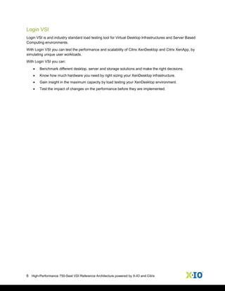 6 High-Performance 750-Seat VDI Reference Architecture powered by X-IO and Citrix
Login VSI
Login VSI is and industry standard load testing tool for Virtual Desktop Infrastructures and Server Based
Computing environments.
With Login VSI you can test the performance and scalability of Citrix XenDesktop and Citrix XenApp, by
simulating unique user workloads.
With Login VSI you can:
 Benchmark different desktop, server and storage solutions and make the right decisions.
 Know how much hardware you need by right sizing your XenDesktop infrastructure.
 Gain insight in the maximum capacity by load testing your XenDesktop environment.
 Test the impact of changes on the performance before they are implemented.
 