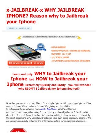 x-JAILBREAK-x WHY JAILBREAK
IPHONE? Reason why to Jailbreak
your Iphone
Learn not only WHY to Jailbreak your
Iphone but HOW to Jailbreak your
Iphone Extremely Quickly and Easily - you will wonder
why DIDN'T I Jailbreak my Iphone Sooner!?
Now that you own your own iPhone 5 or maybe Iphone 4G or perhaps Iphone 4S or
maybe Iphone 3G or perhaps Iphone 3Gs giving you the ability
to setup countless software from Apple App Store. What’s all this talk
and crap concerning jailbreaking ? How come you should jailbreak ? Exactly what
does it do for you? From this short informative article, Let me reference essentially
the most convincing why you should jailbreak your own apple company iphone . We
are going to regularly enhance this informative article when upgrades happen .
X-JAILBREAK-X WHY JAILBREAK IPHONE??
Like 1New 0 0 0 0 0
converted by Web2PDFConvert.com
 