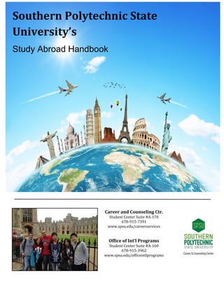 Southern Polytechnic State
University’s
Study Abroad Handbook
Career and Counseling Ctr.
Student Center Suite #A-170
678-915-7391
www.spsu.edu/careerservices
Office of Int’l Programs
Student Center Suite #A-160
678-915-3962
www.spsu.edu/officeintlprograms
 