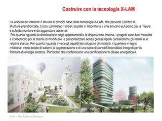 Costruire con la tecnologia X-LAM

La velocità del cantiere è dovuta ai principi base della tecnologia X-LAM, che prevede l’utilizzo di
strutture prefabbricate, Cross Laminated Timber, tagliate in laboratorio e che arrivano sul posto già a misura
e solo da montare e da agganciare assieme.
 Per quanto riguarda la distribuzione degli appartamenti e la disposizione interna, i progetti sono tutti modulari
e consentono poi al cliente di modificare e personalizzare senza grosse opere cantieristiche gli interni e le
relative stanze. Per quanto riguarda invece gli aspetti tecnologici e gli impianti, il quartiere in legno
milanese verrà dotato di sistemi di cogenerazione e di una serie di pannelli fotovoltaici integrati per la
fornitura di energia elettrica. Particolari che conferiscono una certificazione in classe energetica A.




IUAV – Prof. Maurizio Galluzzo
 