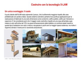 Costruire con la tecnologia X-LAM

Un unico svantaggio: il costo
Il punto debole dell’XLAM resta solamente il prezzo, che è solitamente maggiore rispetto alle case
prefabbricate con parete a telaio. Questo sistema costruttivo pertanto trova proficua applicazione per la
realizzazione di fabbricati di una certa dimensione come condomini, edifici pubblici, edifici per il terziario e
capannoni. È da considerare però che il maggior costo costruttivo rispetto ad una casa alimentata a gas
metano è solo nell'ordine del 12% ma grazie all’azzeramento delle bollette e ai contributi statali inerenti a
questo tipo di abitazioni non solo si riesce a recuperare in pochi anni la maggior spesa sostenuta, ma inoltre il
risparmio stimato in trenta anni è veramente straordinario.




IUAV – Prof. Maurizio Galluzzo
 
