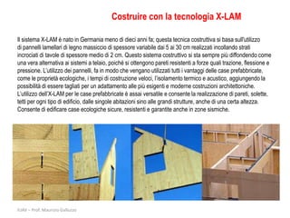 Costruire con la tecnologia X-LAM

Il sistema X-LAM è nato in Germania meno di dieci anni fa; questa tecnica costruttiva si basa sull'utilizzo
di pannelli lamellari di legno massiccio di spessore variabile dai 5 ai 30 cm realizzati incollando strati
incrociati di tavole di spessore medio di 2 cm. Questo sistema costruttivo si sta sempre più diffondendo come
una vera alternativa ai sistemi a telaio, poiché si ottengono pareti resistenti a forze quali trazione, flessione e
pressione. L’utilizzo dei pannelli, fa in modo che vengano utilizzati tutti i vantaggi delle case prefabbricate,
come le proprietà ecologiche, i tempi di costruzione veloci, l’isolamento termico e acustico, aggiungendo la
possibilità di essere tagliati per un adattamento alle più esigenti e moderne costruzioni architettoniche.
L’utilizzo dell’X-LAM per le case prefabbricate è assai versatile e consente la realizzazione di pareti, solette,
tetti per ogni tipo di edificio, dalle singole abitazioni sino alle grandi strutture, anche di una certa altezza.
Consente di edificare case ecologiche sicure, resistenti e garantite anche in zone sismiche.




IUAV – Prof. Maurizio Galluzzo
 