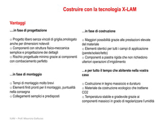Costruire con la tecnologia X-LAM

Vantaggi
…in fase di progettazione                               …in fase di costruzione

o Progetto libero senza vincoli di griglia,omologato    o Maggiori possibilità grazie alle prestazioni elevate
anche per dimensioni notevoli                           del materiale
o Componenti con struttura fisico-meccanica             o Elementi identici per tutti i campi di applicazione
semplice e progettazione dei dettagli                   (parete/solaio/tetto)
o Rischio progettuale minimo grazie ai componenti       o Componenti a piastra rigida che non richiedono
con combaciamento perfetto                              ulteriori operazioni d’irrigidimento

                                                        …e per tutto il tempo che abiterete nella vostra
…in fase di montaggio                                   casa

o Tempi di montaggio molto brevi                        o Costruzione in legno massiccio e duraturo
o Elementi finiti pronti per il montaggio, puntualità   o Materiale da costruzione ecologico che trattiene
nella consegna                                          CO2
o Collegamenti semplici e predisposti                   o Temperatura stabile e gradevole grazie ai
                                                        componenti massicci in grado di regolarizzare l’umidità



IUAV – Prof. Maurizio Galluzzo
 