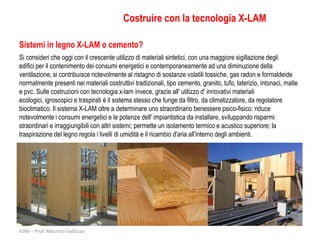 Costruire con la tecnologia X-LAM

Sistemi in legno X-LAM o cemento?
Si consideri che oggi con il crescente utilizzo di materiali sintetici, con una maggiore sigillazione degli
edifici per il contenimento dei consumi energetici e contemporaneamente ad una diminuzione della
ventilazione, si contribuisce notevolmente al ristagno di sostanze volatili tossiche, gas radon e formaldeide
normalmente presenti nei materiali costruttivi tradizionali, tipo cemento, granito, tufo, laterizio, intonaci, malte
e pvc. Sulle costruzioni con tecnologia x-lam invece, grazie all' utilizzo d' innovativi materiali
ecologici, igroscopici e traspirati è il sistema stesso che funge da filtro, da climatizzatore, da regolatore
bioclimatico. Il sistema X-LAM oltre a determinare uno straordinario benessere psico-fisico: riduce
notevolmente i consumi energetici e le potenze dell' impiantistica da installare, sviluppando risparmi
straordinari e irraggiungibili con altri sistemi; permette un isolamento termico e acustico superiore; la
traspirazione del legno regola i livelli di umidità e il ricambio d'aria all'interno degli ambienti.




IUAV – Prof. Maurizio Galluzzo
 