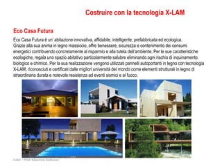 Costruire con la tecnologia X-LAM

Eco Casa Futura
Eco Casa Futura è un’ abitazione innovativa, affidabile, intelligente, prefabbricata ed ecologica.
Grazie alla sua anima in legno massiccio, offre benessere, sicurezza e contenimento dei consumi
energetici contribuendo concretamente al risparmio e alla tutela dell’ambiente. Per le sue caratteristiche
ecologiche, regala uno spazio abitativo particolarmente salubre eliminando ogni rischio di inquinamento
biologico e chimico. Per la sua realizzazione vengono utilizzati pannelli autoportanti in legno con tecnologia
X-LAM, riconosciuti e certificati dalle migliori università del mondo come elementi strutturali in legno di
straordinaria durata e notevole resistenza ad eventi sismici e al fuoco.




IUAV – Prof. Maurizio Galluzzo
 