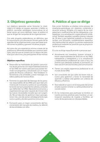 6
4. Público al que se dirige
Esta acción formativa se plantea como proceso de
enseñanza-aprendizaje con objetivos, contenidos y
duración propios. Dirigida a la mejora de las com-
petencias y cualificaciones de los trabajadoras y tra-
bajadores, a su actualización y especialización profe-
sional. También aquellas y aquellos jóvenes mayores
de 18 años o que habiendo acabado su formación,
reciban una formación complementaría específica.
Una oportunidad de adquirir su primera experiencia
profesional mediante las prácticas que se proporcio-
nan en el mismo.
El curso se dirige específicamente a personas que:
•	 Actualmente son miembros, quieren iniciarse o
tienen responsabilidad de dirección en las ONG,
trabajadoras y trabajadores y a su actualización
y especialización profesional así como a los y las
jóvenes que habiendo acabado su formación, en
este caso en Ciencias Sociales y de Comunicación.
•	 Tienen una amplia experiencia profesional en el
mundo de las ONG.
•	 Son conscientes de que cada vez tienen más re-
cursos para gestionar y tienen la necesidad de
aprender a realizar esta gestión con criterios de
eficacia y eficiencia.
•	 Que estando en paro o en la búsqueda del primer
empleo quieren orientar su salida profesional ha-
cia este sector.
•	 En las invitaciones para participar se tendrán en
cuenta acciones positivas para incentivar un par-
ticipación equitativa de mujeres y hombres, así
como de las personas con discapacidades.
3. Objetivos generales
Los objetivos generales serían fomentar la creati-
vidad y el trabajo en equipo, aprender a hablar en
público, reorientar estrategias comunicativas en el
tercer sector así como delimitar mejor el público al
que se dirigen las campañas de las organizaciones .
Con este proyecto pretendemos, en definitiva, que
la comunicación y la información formen parte de las
agendas de las organizaciones y que sean éstas quie-
nes tomen la palabra y generen iniciativas propias.
Así como dar una experiencia mínima a través de las
prácticas en diferentes entidades que quisieran parti-
cipar, para los que se contará con un seguro de prác-
ticas que cubra a los y las participantes en las mismas.
Objetivos específicos
•	 Desarrollar las habilidades de gestión comunica-
tiva de las personas con responsabilidad directiva
en las ONG de nuestro país para que puedan for-
mular sus programas y actuaciones con un mayor
grado de eficacia y eficiencia. Para fortalecer in-
ternamente a las entidades y emitir mensajes a la
esfera pública de manera eficaz.
•	 Fomentar la capacidad de liderazgo de las perso-
nas responsables de las ONG para que sean pro-
motoras de innovación y cambio en sus entidades,
teniendo siempre presentes los valores y actitudes
que defienden las ONG. Necesitamos personas y
organizaciones que sean capaces de innovar ante
las nuevas necesidades sociales que van surgien-
do. No se trata sólo de gestionar mejor para ges-
tionar más, sino de pensar estratégicamente qué,
como cuando y donde queremos comunicar.
•	 Formación para un mayor conocimiento del fun-
cionamiento del mercado de medios y la relación
de las entidades con ellos.
 