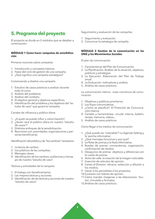 7
Seguimiento y evaluación de las campañas
1.	 Seguimiento y evaluación.
2.	 Comunicar la estrategia de campaña.
MÓDULO 2 Gestión de la comunicación en las
ONG y los Movimientos Sociales
El plan de comunicación
1.	 Características del Plan de Comunicación.
2.	 La Planificación: Análisis de la situación, objetivos,
públicos y estrategias.
3.	La Ejecución: Elaboración del Plan de Trabajo
anual.
4.	 La Evaluación: indicadores y análisis.
5.	 Análisis de casos prácticos.
La comunicación interna : crear conciencia de comu-
nicación
1.	 Objetivos y públicos prioritarios.
2.	 Los flujos comunicativos.
3.	 ¿Cómo se planifica?: El Protocolo de Comunica-
ción Interna.
4.	 Canales y herramientas: circular interna, boletín,
revista, memoria, vídeos...
5.	 Análisis de casos prácticos.
Cómo llegar a los medios de comunicación
1.	 ¿Qué puede ser ‘noticiable’? La Agenda Setting y
la ‘percha informativa’
2.	 ¿Qué mensajes funcionan y por qué?
3.	 La Nota de prensa y la Nota Informativa.
4.	Ruedas de prensa: convocatorias, organización,
confirmación de medios.
5.	 Desayunos de prensa: objetivos y diferencias con
la rueda de prensa.
6.	 Actos de calle: la creación de la imagen noticiable.
7.	 Inserción de artículos de opinión.
8.	 Cartas al Director: eficacia, redacción y difusión a
los medios.
9.	 Llevar a los periodistas a los proyectos.
10.	Contacto con líderes de opinión.
11.	Cómo mandar imágenes a las televisiones: ‘bru-
tos’, minutado y formatos.
12.	Análisis de casos prácticos.
5. Programa del proyecto
El proyecto se divide en 5 módulos que se detallan a
continuación:
MÓDULO 1 Como hacer campañas de sensibiliza-
ción
Primeras nociones sobre campañas
1.	 Introducción y conceptos básicos.
2.	 Fases del ciclo de gestión de una campaña.
3.	 ¿Qué significa una campaña estratégica?
Comenzando a diseñar una campaña
1.	 Estudios de casos prácticos a analizar durante
todo el curso.
2.	 Análisis del problema.
3.	 Análisis del contexto.
4.	 El objetivo general y objetivos específicos.
5.	 Identificación del problema y los objetivos del “es-
tudio de caso” que guiará la campaña.
Canales de influencia y público diana
1.	 ¿A quién se puede influir y cómo hacerlo?.
2.	 ¿Quién será el público diana en nuestro “estudio
de casos”?
3.	 Distintos enfoques de la sensibilización.
4.	 Reuniones con autoridades, organizaciones y per-
sonas beneficiarias.
Identificación del público y de “los cambios” necesarios
1.	 La teoría de cambio.
2.	 Los públicos de las campañas.
3.	 Mensajes claves.
4.	 Identificación de los cambios, audiencias y mensa-
jes de nuestro “estudio de caso”.
Tácticas y actividades de la campaña
1.	 El trabajo con beneficiarias/os.
2.	 Las mejores tácticas y acciones.
3.	 Identificación de las tácticas y acciones de nuestro
“estudio de casos”.
 