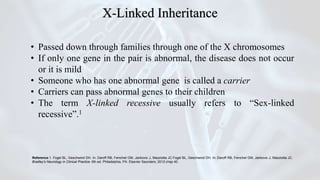 • Passed down through families through one of the X chromosomes
• If only one gene in the pair is abnormal, the disease does not occur
or it is mild
• Someone who has one abnormal gene is called a carrier
• Carriers can pass abnormal genes to their children
• The term X-linked recessive usually refers to “Sex-linked
recessive”.1
Reference:1. Fogel BL, Geschwind DH. In: Daroff RB, Fenichel GM, Jankovic J, Mazziotta JC.Fogel BL, Geschwind DH. In: Daroff RB, Fenichel GM, Jankovic J, Mazziotta JC.
Bradley's Neurology in Clinical Practice. 6th ed. Philadelphia, PA: Elsevier Saunders; 2012:chap 40.
X-Linked Inheritance
 