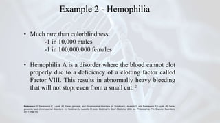 • Much rare than colorblindness
-1 in 10,000 males
-1 in 100,000,000 females
• Hemophilia A is a disorder where the blood cannot clot
properly due to a deficiency of a clotting factor called
Factor VIII. This results in abnormally heavy bleeding
that will not stop, even from a small cut. 2
Reference: 2. Sankiewicz P, Lupsik JR. Gene, genomic, and chromosomal disorders. In: Goldman L, Ausiello D, eds.Sankiewicz P, Lupsik JR. Gene,
genomic, and chromosomal disorders. In: Goldman L, Ausiello D, eds. Goldman's Cecil Medicine. 24th ed. Philadelphia, PA: Elsevier Saunders;
2011:chap 40.
Example 2 - Hemophilia
 