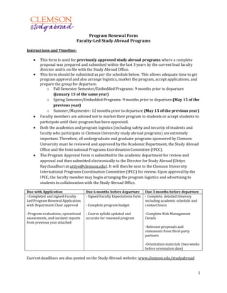 1
Program Renewal Form
Faculty-Led Study Abroad Programs
Instructions and Timeline:
 This form is used for previously approved study abroad programs where a complete
proposal was prepared and submitted within the last 3 years by the current lead faculty
director and is on file with the Study Abroad Office.
 This form should be submitted as per the schedule below. This allows adequate time to get
program approval and also arrange logistics, market the program, accept applications, and
prepare the group for departure.
o Fall Semester Semester/Embedded Programs: 9 months prior to departure
(January 15 of the same year)
o Spring Semester/Embedded Programs: 9 months prior to departure (May 15 of the
previous year)
o Summer/Maymester: 12 months prior to departure (May 15 of the previous year)
 Faculty members are advised not to market their program to students or accept students to
participate until their program has been approved.
 Both the academics and program logistics (including safety and security of students and
faculty who participate in Clemson University study abroad programs) are extremely
important. Therefore, all undergraduate and graduate programs sponsored by Clemson
University must be reviewed and approved by the Academic Department, the Study Abroad
Office and the International Programs Coordination Committee (IPCC).
 The Program Approval Form is submitted to the academic department for review and
approval and then submitted electronically to the Director for Study Abroad (Uttiyo
Raychaudhuri at uttiyo@clemson.edu). It will then be sent to the Clemson University
International Programs Coordination Committee (IPCC) for review. Upon approval by the
IPCC, the faculty member may begin arranging the program logistics and advertising to
students in collaboration with the Study Abroad Office.
Due with Application Due 6 months before departure Due 3 months before departure
- Completed and signed Faculty
Led Program Renewal Application
with Department Chair approval
-Program evaluations, operational
assessments, and incident reports
from previous year attached
- Signed Faculty Expectations form
- Complete program budget
- Course syllabi updated and
accurate for renewed program
- Complete, detailed itinerary
including academic schedule and
contact hours
-Complete Risk Management
Details
-Relevant proposals and
statements from third-party
partners
-Orientation materials (two weeks
before orientation date)
Current deadlines are also posted on the Study Abroad website: www.clemson.edu/studyabroad
 