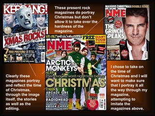 Clearly these magazines portray and reflect the time of Christmas, through the image itself, the stories as well as the editing.  I chose to take on the time of Christmas and I will want to make sure that I portray it all the way through my magazine, attempting to imitate the magazines above. These present rock magazines do portray Christmas but don’t allow it to take over the hardness of the magazine.  